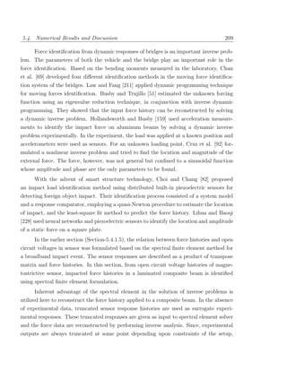 5.4. Numerical Results and Discussion                                                   209

     Force identiﬁcation from dynamic responses of bridges is an important inverse prob-
lem. The parameters of both the vehicle and the bridge play an important role in the
force identiﬁcation. Based on the bending moments measured in the laboratory, Chan
et al. [69] developed four diﬀerent identiﬁcation methods in the moving force identiﬁca-
tion system of the bridges. Law and Fang [211] applied dynamic programming technique
for moving forces identiﬁcation. Busby and Trujillo [51] estimated the unknown forcing
function using an eigenvalue reduction technique, in conjunction with inverse dynamic
programming. They showed that the input force history can be reconstructed by solving
a dynamic inverse problem. Hollandsworth and Busby [159] used acceleration measure-
ments to identify the impact force on aluminum beams by solving a dynamic inverse
problem experimentally. In the experiment, the load was applied at a known position and
accelerometers were used as sensors. For an unknown loading point, Cruz et al. [92] for-
mulated a nonlinear inverse problem and tried to ﬁnd the location and magnitude of the
external force. The force, however, was not general but conﬁned to a sinusoidal function
whose amplitude and phase are the only parameters to be found.
     With the advent of smart structure technology, Choi and Chang [82] proposed
an impact load identiﬁcation method using distributed built-in piezoelectric sensors for
detecting foreign object impact. Their identiﬁcation process consisted of a system model
and a response comparator, employing a quasi-Newton procedure to estimate the location
of impact, and the least-square ﬁt method to predict the force history. Lihua and Baoqi
[228] used neural networks and piezoelectric sensors to identify the location and amplitude
of a static force on a square plate.
     In the earlier section (Section-5.4.1.5), the relation between force histories and open
circuit voltages in sensor was formulated based on the spectral ﬁnite element method for
a broadband impact event. The sensor responses are described as a product of transpose
matrix and force histories. In this section, from open circuit voltage histories of magne-
tostrictive sensor, impacted force histories in a laminated composite beam is identiﬁed
using spectral ﬁnite element formulation.
     Inherent advantage of the spectral element in the solution of inverse problems is
utilized here to reconstruct the force history applied to a composite beam. In the absence
of experimental data, truncated sensor response histories are used as surrogate experi-
mental responses. These truncated responses are given as input to spectral element solver
and the force data are reconstructed by performing inverse analysis. Since, experimental
outputs are always truncated at some point depending upon constraints of the setup,
 