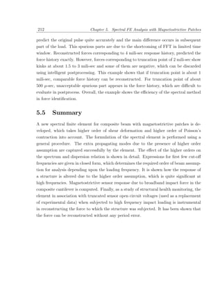 212                          Chapter 5. Spectral FE Analysis with Magnetostrictive Patches

predict the original pulse quite accurately and the main diﬀerence occurs in subsequent
part of the load. This spurious parts are due to the shortcoming of FFT in limited time
window. Reconstructed forces corresponding to 4 mili-sec response history, predicted the
force history exactly. However, forces corresponding to truncation point of 2 mili-sec show
kinks at about 1.5 to 3 mili-sec and some of them are negative, which can be discarded
using intelligent postprocessing. This example shows that if truncation point is about 1
mili-sec, comparable force history can be reconstructed. For truncation point of about
500 µ-sec, unacceptable spurious part appears in the force history, which are diﬃcult to
evaluate in postprocess. Overall, the example shows the eﬃciency of the spectral method
in force identiﬁcation.


5.5      Summary
A new spectral ﬁnite element for composite beam with magnetostrictive patches is de-
veloped, which takes higher order of shear deformation and higher order of Poisson’s
contraction into account. The formulation of the spectral element is performed using a
general procedure. The extra propagating modes due to the presence of higher order
assumption are captured successfully by the element. The eﬀect of the higher orders on
the spectrum and dispersion relation is shown in detail. Expressions for ﬁrst few cut-oﬀ
frequencies are given in closed form, which determines the required order of beam assump-
tion for analysis depending upon the loading frequency. It is shown how the response of
a structure is altered due to the higher order assumption, which is quite signiﬁcant at
high frequencies. Magnetostrictive sensor response due to broadband impact force in the
composite cantilever is computed. Finally, as a study of structural health monitoring, the
element in association with truncated sensor open circuit voltages (used as a replacement
of experimental data) when subjected to high frequency impact loading is instrumental
in reconstructing the force to which the structure was subjected. It has been shown that
the force can be reconstructed without any period error.
 