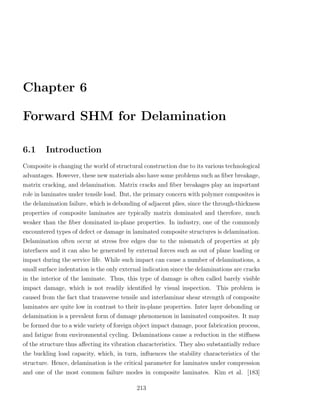 Chapter 6

Forward SHM for Delamination

6.1     Introduction
Composite is changing the world of structural construction due to its various technological
advantages. However, these new materials also have some problems such as ﬁber breakage,
matrix cracking, and delamination. Matrix cracks and ﬁber breakages play an important
role in laminates under tensile load. But, the primary concern with polymer composites is
the delamination failure, which is debonding of adjacent plies, since the through-thickness
properties of composite laminates are typically matrix dominated and therefore, much
weaker than the ﬁber dominated in-plane properties. In industry, one of the commonly
encountered types of defect or damage in laminated composite structures is delamination.
Delamination often occur at stress free edges due to the mismatch of properties at ply
interfaces and it can also be generated by external forces such as out of plane loading or
impact during the service life. While such impact can cause a number of delaminations, a
small surface indentation is the only external indication since the delaminations are cracks
in the interior of the laminate. Thus, this type of damage is often called barely visible
impact damage, which is not readily identiﬁed by visual inspection. This problem is
caused from the fact that transverse tensile and interlaminar shear strength of composite
laminates are quite low in contrast to their in-plane properties. Inter layer debonding or
delamination is a prevalent form of damage phenomenon in laminated composites. It may
be formed due to a wide variety of foreign object impact damage, poor fabrication process,
and fatigue from environmental cycling. Delaminations cause a reduction in the stiﬀness
of the structure thus aﬀecting its vibration characteristics. They also substantially reduce
the buckling load capacity, which, in turn, inﬂuences the stability characteristics of the
structure. Hence, delamination is the critical parameter for laminates under compression
and one of the most common failure modes in composite laminates. Kim et al. [183]

                                            213
 