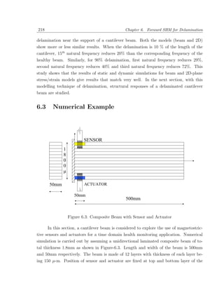 218                                            Chapter 6. Forward SHM for Delamination

delamination near the support of a cantilever beam. Both the models (beam and 2D)
show more or less similar results. When the delamination is 10 % of the length of the
cantilever, 15th natural frequency reduces 20% than the corresponding frequency of the
healthy beam. Similarly, for 90% delamination, ﬁrst natural frequency reduces 29%,
second natural frequency reduces 40% and third natural frequency reduces 72%. This
study shows that the results of static and dynamic simulations for beam and 2D-plane
stress/strain models give results that match very well. In the next section, with this
modelling technique of delamination, structural responses of a delaminated cantilever
beam are studied.


6.3     Numerical Example




                Figure 6.3: Composite Beam with Sensor and Actuator

      In this section, a cantilever beam is considered to explore the use of magnetostric-
tive sensors and actuators for a time domain health monitoring application. Numerical
simulation is carried out by assuming a unidirectional laminated composite beam of to-
tal thickness 1.8mm as shown in Figure-6.3. Length and width of the beam is 500mm
and 50mm respectively. The beam is made of 12 layers with thickness of each layer be-
ing 150 µ-m. Position of sensor and actuator are ﬁxed at top and bottom layer of the
 