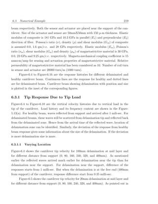6.3. Numerical Example                                                                219

beam respectively. Both the sensor and actuator are placed near the support of the can-
tilever. Size of the actuator and sensor are 50mmX50mm with 150 µ-m thickness. Elastic
modulus of composite is 181 GPa and 10.3 GPa in parallel (E1 ) and perpendicular (E2 )
direction of ﬁber. Poisson’s ratio (ν), density (ρ) and shear modulus (G12 ) of composite
is assumed 0.0, 1.6 gm/c.c. and 28 GPa respectively. Elastic modulus (Em ), Poisson’s
ratio (νm ), shear modulus (Gm ) and density (ρm ) of magnetostrictive material is 30 GPa,
0.0, 23 GPa and 9.25 gm/c.c. respectively. Magneto-mechanical coupling coeﬃcient is 15
nano-m/amp for sensing and actuation properties of magnetostrictive material. Relative
permeability of magnetostrictive material has been considered as 10. Number of coil turn
in sensor and actuator are 20000 turn/m (1000 turn).
     Figure-6.4 to Figure-6.16 are the response histories for diﬀerent delaminated and
healthy cantilever beam. Continuous lines are the response for healthy and dotted lines
are for delaminated beam. Cantilever beam showing delamination with position and size
is plotted in the inset of the corresponding ﬁgures.

6.3.1     Tip Response Due to Tip Load
Figure-6.4 to Figure-6.10 are the vertical velocity histories due to vertical load in the
tip of the cantilever. Load history and its frequency content are shown in the Figure-
5.13(a). For healthy beam, waves reﬂected from support and arrived after 1 mili-sec. For
delaminated beams, these waves will be scattered from delamination tip and reﬂected back
from the delaminated zone. Hence from the arrival time of the reﬂected wave, location of
delamination zone can be identiﬁed. Similarly, the deviation of the response from healthy
beam response gives some information about the size of the delamination. If the deviation
is more delamination size is more.

6.3.1.1   Varying Location

Figure-6.4 shows the cantilever tip velocity for 100mm delamination at mid layer and
for diﬀerent distance from support (0, 80, 160, 240, 320, and 400mm). As mentioned
earlier the reﬂected waves arrived much earlier for delamination near the tip than for
delamination near the support. For delamination near the support, diﬀerence of the
responses starts from 1 milli-sec. But when the delamination is at the free end (400mm
from support) of the cantilever, response diﬀerence start from 0.35 milli-sec.
     Figure-6.5 shows the cantilever tip velocity for 20mm delamination at mid layer and
for diﬀerent distance from support (0, 80, 160, 240, 320, and 400mm). As pointed out in
 