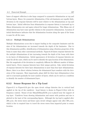 6.3. Numerical Example                                                                  227

bance of support reﬂection is also large compared to symmetric delamination at top and
bottom layers. Hence, for symmetric delamination, if the sub-laminates are equally thick,
deviation in the response histories will be more relative to the delaminations at top and
bottom layer. Initial reﬂection from delamination in response history is increased up to
30mm delamination size and again reduced for longer delaminations. This 30mm size of
delamination may have some speciﬁc relation to the symmetric delamination. Location of
initial disturbances indicates that the delamination location along the span of the beam
is same for all the cases.

6.3.1.4     Multiple Delaminations

Multiple delaminations occur due to impact loading in the composite laminates and the
sizes of the delaminations are increased towards the depth of the laminates. Due to
this delamination proﬁles, identiﬁcation of delamination using vibration properties of the
beam is easier than other conventional methods. Figure-6.10 shows response histories for
the multiple delaminations of size increasing towards the depth of the beam with three
to six layers of delaminations. Initial appearances of deviation of response histories are
same for all the cases, which can be used to identify the span location of the delamination.
But the magnitude of the deviation is completely diﬀerent for diﬀerent number of delam-
inated layers. Every response histories have their unique pattern. Like, initial deviation
of response histories for three layer delaminations is more than four layer delaminations.
Hence, there is no direct relation between the delaminated layer numbers with the devi-
ation of the responses. More importantly, phase shift for three layer delamination is less
and it is increased gradually for more number of layers, which can be used as a condition
to identify the number of delaminated layer.

6.3.2       Sensor Response for a Tip Load
Figure-6.11 to Figure-6.16 give the open circuit voltage histories due to vertical load
applied at the tip of the cantilever. Load history is shown in Figure-5.13(a) with its
frequency content. Sensor of size 50mmX50mmX150 µ-m is placed near the support of
top layer. Cantilever beam showing delamination and sensor with position and size is
plotted in the inset of the corresponding ﬁgures. Although the tip load is applied after
200 µ-sec, the stress waves and hence open circuit voltages appear only after 500 µ-sec,
which is due to required time to travel the stress waves from impacted point to sensor
location.
 
