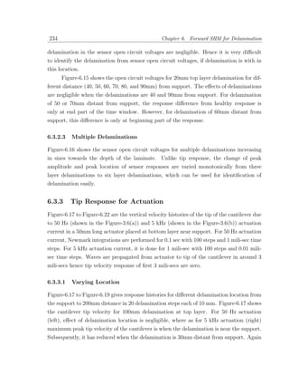 234                                               Chapter 6. Forward SHM for Delamination

delamination in the sensor open circuit voltages are negligible. Hence it is very diﬃcult
to identify the delamination from sensor open circuit voltages, if delamination is with in
this location.
      Figure-6.15 shows the open circuit voltages for 20mm top layer delamination for dif-
ferent distance (40, 50, 60, 70, 80, and 90mm) from support. The eﬀects of delaminations
are negligible when the delaminations are 40 and 90mm from support. For delamination
of 50 or 70mm distant from support, the response diﬀerence from healthy response is
only at end part of the time window. However, for delamination of 60mm distant from
support, this diﬀerence is only at beginning part of the response.

6.3.2.3   Multiple Delaminations

Figure-6.16 shows the sensor open circuit voltages for multiple delaminations increasing
in sizes towards the depth of the laminate. Unlike tip response, the change of peak
amplitude and peak location of sensor responses are varied monotonically from three
layer delaminations to six layer delaminations, which can be used for identiﬁcation of
delamination easily.


6.3.3     Tip Response for Actuation
Figure-6.17 to Figure-6.22 are the vertical velocity histories of the tip of the cantilever due
to 50 Hz (shown in the Figure-3.6(a)) and 5 kHz (shown in the Figure-3.6(b)) actuation
current in a 50mm long actuator placed at bottom layer near support. For 50 Hz actuation
current, Newmark integrations are performed for 0.1 sec with 100 steps and 1 mili-sec time
steps. For 5 kHz actuation current, it is done for 1 mili-sec with 100 steps and 0.01 mili-
sec time steps. Waves are propagated from actuator to tip of the cantilever in around 3
mili-secs hence tip velocity response of ﬁrst 3 mili-secs are zero.

6.3.3.1   Varying Location

Figure-6.17 to Figure-6.19 gives response histories for diﬀerent delamination location from
the support to 200mm distance in 20 delamination steps each of 10 mm. Figure-6.17 shows
the cantilever tip velocity for 100mm delamination at top layer. For 50 Hz actuation
(left), eﬀect of delamination location is negligible, where as for 5 kHz actuation (right)
maximum peak tip velocity of the cantilever is when the delamination is near the support.
Subsequently, it has reduced when the delamination is 30mm distant from support. Again
 