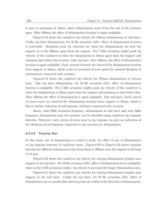 238                                               Chapter 6. Forward SHM for Delamination

it goes to maximum at 50mm, where delamination starts from the end of the actuator
span. After 100mm the eﬀect of delamination location is again negligible.
      Figure-6.18 shows the cantilever tip velocity for 100mm delamination at mid layer.
Unlike top layer delamination, for 50 Hz actuation (left), eﬀect of delamination location
is noticeable. Maximum peak tip velocities are when the delaminations are near the
support or at the 200mm apart from the support. For 5 kHz actuation (right) peak tip
velocity of the cantilever is when the delamination is 50mm apart from the support and
minimum just before this location. Like top layer, after 100mm, the eﬀect of delamination
location is again negligible. Early arrivals of waves are observed for delamination location
from support to 50mm, which is due to increased of wave speed for reduced thickness of
sub-laminate connected with actuator.
      Figure-6.19 shows the cantilever tip velocity for 100mm delamination at bottom
layer. Like top layer delamination, for 50 Hz actuation (left), eﬀect of delamination
location is negligible. For 5 kHz actuation (right) peak tip velocity of the cantilever is
when the delamination is 50mm apart from the support and minimum is just before that.
After 100mm the eﬀect of delamination is again negligible. Like mid layer, Early arrival
of stress waves are observed for delamination location from support to 50mm, which is
due to farther reduction of sub-laminate thickness connected with actuator.
      Hence, with 50Hz actuation frequency, delamination at mid layer and with 5kHz
frequency, delamination near the actuator can be identiﬁed using cantilever tip response
histories. Moreover, early arrival of stress wave in tip response can give an indication of
the thickness of sub-laminate connected to the actuator for delamination.

6.3.3.2   Varying Size

In this study, size of delamination is varied to study the eﬀect of size of delamination
on tip response histories of cantilever beam. Figure-6.20 to Figure-6.22 shows response
histories for diﬀerent delamination sizes from 0mm to 200mm near the support in 20 steps
of 10 mm.
     Figure-6.20 shows the cantilever tip velocity for varying delamination lengths near
support at the top layer. For 50 Hz actuation (left), eﬀect of delamination size is negligible;
where as for 5 kHz actuation (right), tip velocity is increased for longer delamination sizes.
     Figure-6.21 shows the cantilever tip velocity for varying delamination lengths near
support at the mid layer. Unlike the top layer, for 50 Hz actuation (left), eﬀect of
delamination size is considerable and two peaks are visible in the direction of delamination.
 