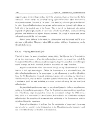 242                                             Chapter 6. Forward SHM for Delamination

support), open circuit voltages reduce for 50 Hz actuation, where as it increase for 5kHz
actuation. Similar results are observed for top layer delamination, when delamination
separates the sensor from rest of the beam. This sensor-actuator reciprocity is observed
for other layers of delamination when sensor and actuator are symmetrically placed on
both side of the neutral axis of the beam. This is one of the important information
required for optimal placements of sensor and actuator in structural health monitoring
problem. For delamination beyond actuator location, the change in sensor open circuit
voltages is negligible for both the cases.
      Hence, using 50Hz or 5kHz actuation, delamination near the sensor and/or actu-
ator can be identiﬁed. Moreover, using 5kHz actuation, mid layer delamination can be
identiﬁed eﬀectively.


6.3.4.2   Varying Size and Layer

Figure-6.26 shows the sensor open circuit voltage history for diﬀerent size of delamination
at top layer near support. When the delamination separates the sensor from rest of the
beam (more than 50mm delamination from support), larger delamination reduce the open
circuit voltages for 50 Hz actuation, where as it increases for 5 kHz actuation.
      Figure-6.27 shows the sensor open circuit voltage history for diﬀerent size of delam-
ination at mid layer near support. When the delamination is at the middle layer, the
eﬀect of delamination size in the sensor open circuit voltages can be used for identiﬁca-
tion. For 50 Hz actuation, two peak maximum responses are seen along the direction of
delamination size, one for 100mm and other 200mm delamination. For 5 kHz actuation
a number of peaks are seen as before, which can be used eﬃciently for identiﬁcation of
delamination.
      Figure-6.28 shows the sensor open circuit voltage history for diﬀerent size of delami-
nation at bottom layer near support. When the delamination separates the actuator from
rest of the beam, larger delamination reduce the open circuit voltages for 50 Hz actua-
tion, where as it increases for 5 kHz actuation. Similar results are observed for top layer
delamination, due to symmetric sensor-actuator reciprocity of the delamination location
mentioned in earlier paragraph.
     In the above discussion, it is shown that the combination of magnetostrictive sensor
and actuator are sensitive to the delamination of size 50mm in composite laminate, which
can be used to identify the location of delamination.
 