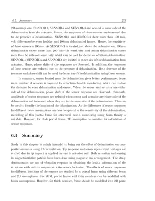 6.4. Summary                                                                           253

2D assumptions. SENSOR-1, SENSOR-2 and SENSOR-3 are located in same side of the
delamination from the actuator. Hence, the responses of these sensors are increased due
to the presence of delamination. SENSOR-1 and SENSOR-2 show more than 100 mili-
volt diﬀerences between healthy and 100mm delaminated frames. Hence, the sensitivity
of these sensors is 100mm. As SENSOR-3 is located just above the delamination, 100mm
delamination shows more than 200 mili-volt sensitivity and 50mm delamination shows
more than 50 mili-volt sensitivity, which can be used for detection of 50mm delamination.
SENSOR-4, SENSOR-5 and SENSOR-6 are located in other side of the delamination from
actuator. Hence, phase shifts of the responses are observed. In addition, the responses
of these sensors are reduced due to the presence of delamination. Both decrease of the
response and phase shift can be used for detection of the delamination using these sensors.
      In summary, sensor located near the delamination gives better performance; hence
more number of sensors is required for structural health monitoring, which can reduce
the distance between delamination and sensor. When the sensor and actuator are either
side of the delamination, phase shift of the sensor response are observed. Similarly,
amplitude of sensor responses are reduced when sensor and actuator are either side of the
delamination and increased when they are in the same side of the delamination. This can
be used to identify the location of the delamination. As the diﬀerences of sensor responses
for diﬀerent beam assumptions are less compared to the sensitivity of the delamination,
modelling of thin portal frame for structural health monitoring using beam theory is
suitable. However, for thick portal frame, 2D assumption is essential for calculation of
sensor responses.



6.4     Summary
Study in this chapter is mainly intended to bring out the eﬀect of delamination on com-
posite laminates using FE formulation. Tip response and sensor open circuit voltages are
studied due to tip impact or applied current in actuator coil. Both actuation and sensing
in magnetostrictive patches have been done using magnetic coil arrangement. The study
demonstrates the use of vibration response in obtaining the health information of the
structure with built-in magnetostrictive sensor/actuator. The eﬀects of sensor responses
for diﬀerent locations of the sensors are studied for a portal frame using diﬀerent beam
and 2D assumptions. For SHM, portal frame with thin members can be modelled with
beam assumptions. However, for thick member, frame should be modelled with 2D plane
 