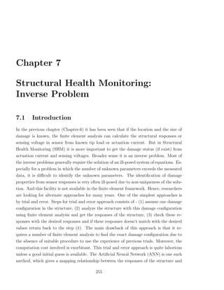 Chapter 7

Structural Health Monitoring:
Inverse Problem

7.1     Introduction
In the previous chapter (Chapter-6) it has been seen that if the location and the size of
damage is known, the ﬁnite element analysis can calculate the structural responses or
sensing voltage in sensor from known tip load or actuation current. But in Structural
Health Monitoring (SHM) it is more important to get the damage status (if exist) from
actuation current and sensing voltages. Broader sense it is an inverse problem. Most of
the inverse problems generally require the solution of an ill-posed system of equations. Es-
pecially for a problem in which the number of unknown parameters exceeds the measured
data, it is diﬃcult to identify the unknown parameters. The identiﬁcation of damage
properties from sensor responses is very often ill-posed due to non-uniqueness of the solu-
tion. And this facility is not available in the ﬁnite element framework. Hence, researchers
are looking for alternate approaches for many years. One of the simplest approaches is
by trial and error. Steps for trial and error approach consists of - (1) assume one damage
conﬁguration in the structure, (2) analyze the structure with this damage conﬁguration
using ﬁnite element analysis and get the responses of the structure, (3) check these re-
sponses with the desired responses and if these responses doesn’t match with the desired
values return back to the step (1). The main drawback of this approach is that it re-
quires a number of ﬁnite element analysis to ﬁnd the exact damage conﬁguration due to
the absence of suitable procedure to use the experience of previous trials. Moreover, the
computation cost involved is exorbitant. This trial and error approach is quite laborious
unless a good initial guess is available. The Artiﬁcial Neural Network (ANN) is one such
method, which gives a mapping relationship between the responses of the structure and

                                            255
 