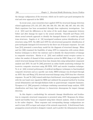 256                               Chapter 7. Structural Health Monitoring: Inverse Problem

the damage conﬁguration of the structure, which can be used to get good assumption for
trial and error approach in the SHM.
      In recent years, some researchers have applied ANN for structural damage detection
related applications [175, 215, 257, 294, 348, 350, 351, 358, 401, 402, 407, 416, 419, 418].
Much experience has been accumulated through these exploratory investigations. Lee
et al. [215] used the diﬀerences or the ratios of the mode shape components between
before and after damage for input to the neural networks. Faravelli and Pisano [117]
shown neural network approach to identify the damaged element of a multi-bay planar
truss structures. Angeles et al. [16] investigated nonlinear system identiﬁcation of civil
structures using ANN. Xu [408] used ANN for sub-structural parametric identiﬁcation of
post-earthquake damaged civil structures by the direct use of dynamic responses. Lee and
Lam [214] presented a neuro-fuzzy model for the diagnosis of structural damage. Rhim
and Lee [328] examined the feasibility of using ANN in conjunction with system identi-
ﬁcation techniques to detect the existence and to identify the characteristics of damage
in composite structures. Martin et al. [255] used artiﬁcial neural receptor system to
reduce the number of channel of data acquisition system for SHM. Zang et al. [421] pre-
sented structural damage detection from time domain data using independent component
analysis and ANN. Su and Ye [349] presented an online health monitoring technique for
in-service composite structures using 3D FEM, ANN and wavelet transform technique.
Ye et al. [416] reviewed performance of artiﬁcial intelligence techniques in functionalized
composite structures and as a speciﬁc case study, SHM technique was developed through
an ANN. Kao and Hung [175] detected structural damage using ANN from free vibration
responses. Su and Ye [348] trained multi-layer feed-forward, error-back propagation ANN
with the raw Lamb wave signals for SHM and validated the proposed method by locating
actual delamination and through-thickness holes in quasi-isotropic composite laminates.
Nyongesa et al. [294] proposed a technique combining conventional image analysis, ANN
classiﬁcation and fuzzy logic inference to characterize shearograms for impact damage
detection.
      In this chapter a methodology for automatic damage identiﬁcation and localiza-
tion in composite structural components is presented using ANN. Responses for delam-
inated and healthy beam are computed using ﬁnite element analysis, which is discussed
in the earlier chapters. These responses and corresponding damage conﬁgurations are
used to train ANN as input and output of the network respectively. A feed-forward back-
propagation neural network is designed, trained, and to predict the delamination location
 