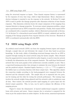 7.2. SHM using Single ANN                                                                257

using the structural response as inputs. Time domain response history is represented
by the responses of every time steps, which is high dimensional. Hence, dimension re-
duction technique is essential to use the response in the network. In Section-7.2, single
ANN is used to predict the damage properties after dimension reduction of time domain
responses. This dimension reduction looses the output uniqueness of the mapping from
response histories to damage properties. To overcome output uniqueness problem, output
space is partitioned and an ANN is trained for each partition. Finally, these trained ANNs
are coordinated with a committee machine, which is illustrated systematically in Section-
7.3. In Section-7.4, a hierarchical neural neural (HNN) is trained, validated and used for
mapping of the damage properties from response histories of the structure. Hundreds of
ANN is coordinated systematically with this HNN.



7.2      SHM using Single ANN
An artiﬁcial neural network (ANN) can learn the mapping between inputs and outputs
through a sample data set and determine the output of new data based on previous
knowledge. In this study, ability of identifying structural damage status for an ANN is
acquired through training the neural network using the known samples. Data obtained
from the magnetostrictive sensors described in earlier chapters, is used to train the network
to identify the delamination size of the composite laminate. The multi-layer feed-forward
network that is the most popular of the architectures currently available, is used. This is
a supervised learning procedure that attempts to minimize the error between the desired
and the predicted outputs. Standard logistic function y = 1/(1 + e−1.7159v ) is applied in
the hidden layer as activation function with linear output layer. This algorithm adjusts
the connection weights according to the back-propagated error computed between the
observed and the estimated results. The sample data set is separated into two parts,
one for training and the other for testing the network performance. The training stage
involves the network weights being adjusted until the network is able to satisfactory map
all data. Once trained, the network provides rapid mapping of a given input into the
desired output quantities. This, in turn, can be used to enhance the eﬃciency of the
mapping process.
    Figure-7.1 shows the delaminated, 12 layered unidirectional composite cantilever
beam with actuator and sensor. Sensor response due to actuation is computed for the
beam as per the analysis shown in earlier chapters. In this section, numerical experiments
 