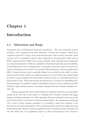 Chapter 1

Introduction

1.1      Motivation and Scope
Composites have revolutionized structural construction. They are extensively used in
aerospace, civil, mechanical and other industries. Present day aerospace vehicles have
composites upto 60 % or more of the total material used. More recently, materials, which
can give rise to mechanical response when subjected to non-mechanical loads such as
PZTs, magnetostrictive, SMAs, have become available. Such materials may broadly refer
to as functional materials. With the availability of functional materials and the feasibility
of embedding those into or bonding those to composite structures, smart structural con-
cepts are emerging to be attractive for potential high performance structural applications
[236]. A smart structure may be generally deﬁned as one which has the ability to deter-
mine its current state, decides in a rational manner on a set of actions that would change
its state to a more desirable state and carries out these actions in a controlled manner in a
short period of time. With such features incorporated in a structure by embedding func-
tional materials, it is feasible to achieve technological advances such as vibration and noise
reduction, high pointing accuracy of antennae, damage detection, damage mitigation etc.
[128, 45].
      Various damages like crack or delamination in composite structures are unavoidable
during service time due to the impact or continual load, chemical corrosion and aging,
change of ambient conditions, etc. These damages will cause a change in the strain/stress
state of the structure and hence its vibration characteristics. By continuously monitoring
one or more of these response quantities, it is possible to assess the condition of the
structure for its structural integrity. Such a monitoring of the structure is called structural
health monitoring. Health monitoring application has received great deal of attention all
over the world, due to its signiﬁcant impact on safety and longevity of the structure.

                                              1
 