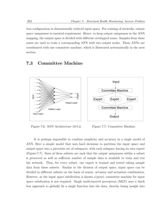 262                                      Chapter 7. Structural Health Monitoring: Inverse Problem

tion conﬁguration in dimensionally reduced input space. For training of networks, output
space uniqueness is essential requirement. Hence, to keep output uniqueness in the ANN
mapping, the output space is divided with diﬀerent overlapped zones. Samples from these
zones are used to train a corresponding ANN with two output nodes. These ANNs are
coordinated with one committee machine, which is illustrated systematically in the next
section.


7.3           Committee Machine



                                                                        Input

                                                                Committee Machine
                                               Output
      Input




                                                          Expert      Expert       Expert
                                    Output Layer


                     Hidden Layer
                                                                Committee Machine
       Input Layer
                                                                      Output


   Figure 7.6: ANN Architecture 10-5-2.                  Figure 7.7: Committee Machine.



          It is perhaps impossible to combine simplicity and accuracy in a single model of
ANN. Here a simple model that uses hard decisions to partition the input space and
output space into a piecewise set of subspaces, with each subspace having its own expert
(Figure-7.7). Sizes of these subsets are such that the output uniqueness within a subset
is preserved as well as suﬃcient number of sample data is available to train and test
the network. Thus, for every subset, one expert is trained and tested taking sample
data from these subsets. Similar to the division of output space, input space can be
divided in diﬀerent subsets on the basis of sensor, actuator and actuation combination.
However, as the input space subdivision is known a’priori, committee machine for input
space subdivision is not required. Single multi-layered perceptron (MLP) uses a black
box approach to globally ﬁt a single function into the data, thereby losing insight into
 