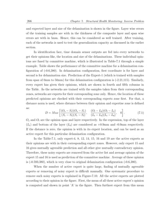 266                                Chapter 7. Structural Health Monitoring: Inverse Problem

and expected layer and size of the delamination is shown in the ﬁgure. Layer wise errors
of the training samples are with in the thickness of the composite layer and span wise
errors are with in 5mm. Hence, this can be considered as well trained. After training,
each of the networks is used to test the generalization capacity as discussed in the earlier
section.
      In identiﬁcation face, time domain sensor outputs are fed into every networks to
get their opinions like, the location and size of the delaminations. These individual opin-
ions are fused by committee machine, which is illustrated in Table-7.1 through a simple
example. Table shows the performance of the committee machine for a delamination con-
ﬁguration of (-0.6,380). In delamination conﬁguration, ﬁrst coordinate is for layer and
second is for delamination size. Prediction of the Expert-1 (which is trained with samples
from span of 0mm to 50mm) for this delamination conﬁguration is (-2.21,115). Similarly,
every expert has given their opinions, which are shown in fourth and ﬁfth columns in
the Table. As the networks are trained with the samples taken from their corresponding
zones, networks are experts for their corresponding zone only. Hence, the location of these
predicted opinions are checked with their corresponding experts zone ﬁrst. For that, a
distance norm is used, where distance between their opinion and expertise zone is deﬁned
as:
                           (Os − Sl )(Os − Sr )      (Ol − Lb )(Ol − Lt )
               D = M ax                          ,                        ,   0 .        (7.1)
                            (Sr − Sl )(Sr − Sl )     (Lt − Lb )(Lt − Lb )
Os and Ol are the opinion span and layer respectively. In the expression, top of the layer
(Lt ) and bottom of the layer (Lb ) are considered as +0.9mm and -0.9mm respectively.
If the distance is zero, the opinion is with in its expert location, and can be used as an
active expert for this particular delamination conﬁguration.
      In the Table-7.1, only expert-4, 8, 12, 14, 15, 16 and 19 are the active experts as
their opinions are with in their corresponding expert zones. However, only expert 15 and
16 gives mutually agreeable prediction and all other give mutually contradictory opinion.
Therefore, these noisy experts are removed from the active list and average opinion of the
expert 15 and 16 is used as prediction of the committee machine. Average of these opinion
is (-0.593,380), which is very close to original delamination conﬁguration (-0.6,380).
      When the number of active expert is quite large, ﬁnding of mutually agreeable
experts or removing of noisy expert is diﬃcult manually. One systematic procedure to
remove such noisy experts is explained in Figure-7.10. All the active experts are plotted
according to their opinion in the ﬁgure. First, the mean of all these active expert’s opinion
is computed and shown in point ’A’ in the ﬁgure. Then furthest expert from this mean
 