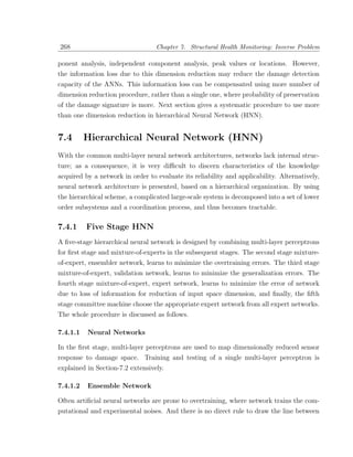 268                               Chapter 7. Structural Health Monitoring: Inverse Problem

ponent analysis, independent component analysis, peak values or locations. However,
the information loss due to this dimension reduction may reduce the damage detection
capacity of the ANNs. This information loss can be compensated using more number of
dimension reduction procedure, rather than a single one, where probability of preservation
of the damage signature is more. Next section gives a systematic procedure to use more
than one dimension reduction in hierarchical Neural Network (HNN).


7.4       Hierarchical Neural Network (HNN)
With the common multi-layer neural network architectures, networks lack internal struc-
ture; as a consequence, it is very diﬃcult to discern characteristics of the knowledge
acquired by a network in order to evaluate its reliability and applicability. Alternatively,
neural network architecture is presented, based on a hierarchical organization. By using
the hierarchical scheme, a complicated large-scale system is decomposed into a set of lower
order subsystems and a coordination process, and thus becomes tractable.

7.4.1     Five Stage HNN
A ﬁve-stage hierarchical neural network is designed by combining multi-layer perceptrons
for ﬁrst stage and mixture-of-experts in the subsequent stages. The second stage mixture-
of-expert, ensembler network, learns to minimize the overtraining errors. The third stage
mixture-of-expert, validation network, learns to minimize the generalization errors. The
fourth stage mixture-of-expert, expert network, learns to minimize the error of network
due to loss of information for reduction of input space dimension, and ﬁnally, the ﬁfth
stage committee machine choose the appropriate expert network from all expert networks.
The whole procedure is discussed as follows.

7.4.1.1   Neural Networks

In the ﬁrst stage, multi-layer perceptrons are used to map dimensionally reduced sensor
response to damage space. Training and testing of a single multi-layer perceptron is
explained in Section-7.2 extensively.

7.4.1.2   Ensemble Network

Often artiﬁcial neural networks are prone to overtraining, where network trains the com-
putational and experimental noises. And there is no direct rule to draw the line between
 
