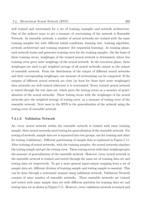 7.4. Hierarchical Neural Network (HNN)                                                   269

well trained and overtrained for a set of training examples and network architecture.
One of the indirect ways to get a measure of overtraining of the network is Ensemble
Network. In ensemble network, a number of neural networks are trained with the same
training samples but with diﬀerent initial conditions, learning rate, training algorithm,
network architecture and training sequence (for sequential learning). In training phase,
each network trains and generates training error for the training samples. On the basis of
these training errors, weightages of the trained neural network is determined, where less
training error gives more weightage of the neural network. In the execution phase, these
weightages are used to get weighted average of all neural networks output as the output
of ensemble network. From the distribution of the output of diﬀerent neural networks
and their corresponding weightages, one measure of overtraining can be computed. If the
outputs of diﬀerent neural network are close (at least for those have more weightages)
then networks are well trained otherwise it is overtrained. Every trained neural network
is tested through the test data set, which gives the testing errors as a measure of gener-
alization of the neural networks. These testing errors with the weightages of the neural
networks give the weighted average of testing error, as a measure of testing error of the
ensemble network. Next issue in the HNN is the generalization of the network using the
testing error of ensemble network.


7.4.1.3   Validation Network

As, every neural network within the ensemble network is trained with same training
sample; these neural networks need testing for generalization of the ensemble network. For
testing of network, sample data set is separated into two groups, one for training and other
for testing (validation). Diﬀerent partitioning of sample data is explained in Figure-7.11.
After training of neural networks, with the training samples, the neural networks simulate
the testing sample and get the testing error. These testing errors with their weightages give
the measure of generalization of the ensemble network. However, every neural network in
the ensemble network is trained and tested through the same set of training data set and
testing data set respectively. To get a more general input-output mapping from a set of
sample data set, diﬀerent division of training sample and testing sample is essential. This
can be done through a systematic manner using validation network. Validation Network
consists of some number of ensemble networks. These ensemble networks are trained
and tested with same sample data set with diﬀerent partition for training data set and
testing data set as shown in Figure-7.11. However, every validation network is trained and
 