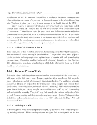 7.4. Hierarchical Neural Network (HNN)                                                 271

sional sensor output. To overcome this problem, a number of reductions procedures are
taken to increase the chance of preserving the damage signature in the reduced input data
sets. This issue is taken care by a systematic manner in the fourth stage of the HNN.
      Expert consists of a number of validation networks, which were trained and tested
through same output of a sample data set but with diﬀerent lower dimensional input
of the data set. These diﬀerent input data sets come from diﬀerent dimension reduction
procedure of the original input set, which is high dimensional sensor output. Hence, every
expert is a mapping from sensor output to the damage properties of the structure and
performance of the expert depends on the performances of its validation networks, which
is trained through dimensionally reduced input sample set.

7.4.1.5   Committee Machine in HNN

Some times, due to this reduction procedure, the mapping looses the output uniqueness,
which is essential for the training of neural network. This problem was studied by parti-
tioning the input and output space into a piecewise set of subsets, with each subset having
its own expert. Committee machine is discussed extensively in earlier section (Section-
7.3) taking experts as a single neural network, which lacks information about the level of
conﬁdence of the decisions.

7.4.2     Training Phase of HNN
In training phase, high dimensional samples (original sensor output) are fed to the expert,
which are within their expert zone. Every expert gives these samples to their subordi-
nates (validation networks), after assigned dimension reduction. The validation networks
then create diﬀerent set of partition for training and testing samples and transfer these
partitions to the corresponding ensembler network. Similarly, every ensembler network
gives these training and testing samples to their subordinate, ANN network, for training
and testing of the networks. Thus, ANN gets their samples for training and testing of the
network from the original high dimensional sensor open circuit voltages. Training, testing
(validation) and execution (simulation) phase of the HNN is illustrated in Figure-7.12 and
discussed as follows:

7.4.2.1   Training of ANN

In training phase, every multilayer perceptrons (MLP) are trained with their correspond-
ing training samples. These training samples will give their training error as per the
 
