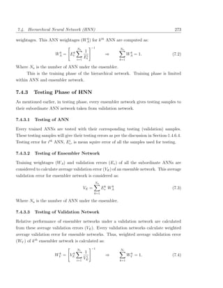 7.4. Hierarchical Neural Network (HNN)                                                    273

weightages. This ANN weightages (WA ) for k th ANN are computed as:
                                  k


                                     Na          −1             Na
                       k                   1
                      WA   =   Etk                       ⇒             k
                                                                      WA = 1.            (7.2)
                                     i=1
                                           Eti                  k=1

Where Na is the number of ANN under the ensembler.
      This is the training phase of the hierarchical network. Training phase is limited
within ANN and ensembler network.

7.4.3     Testing Phase of HNN
As mentioned earlier, in testing phase, every ensembler network gives testing samples to
their subordinate ANN network taken from validation network.

7.4.3.1   Testing of ANN

Every trained ANNs are tested with their corresponding testing (validation) samples.
These testing samples will give their testing errors as per the discussion in Section-1.4.6.4.
Testing error for ith ANN, Ev , is mean squire error of all the samples used for testing.
                            i



7.4.3.2   Testing of Ensembler Network

Training weightages (WA ) and validation errors (Ev ) of all the subordinate ANNs are
considered to calculate average validation error (VE ) of an ensemble network. This average
validation error for ensembler network is considered as:
                                                  Na
                                                         k  k
                                           VE =         Ev WA                            (7.3)
                                                  k=1

Where Na is the number of ANN under the ensembler.

7.4.3.3   Testing of Validation Network

Relative performance of ensembler networks under a validation network are calculated
from these average validation errors (VE ). Every validation networks calculate weighted
average validation error for ensemble networks. Thus, weighted average validation error
(WV ) of k th ensembler network is calculated as:
                                     Nr          −1             Nr
                       k        k           1                          k
                      WV   =   VE            i
                                                         ⇒            WV = 1.            (7.4)
                                     i=1
                                           VE                   k=1
 