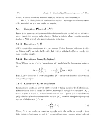 274                                  Chapter 7. Structural Health Monitoring: Inverse Problem

Where, Nr is the number of ensembler networks under the validation network.
      This is the testing phase of the hierarchical network. Testing phase is limited within
ANN, ensembler network and validation network.

7.4.4     Execution Phase of HNN
In execution phase, execution samples (high dimensional sensor output) are fed into every
expert to get their opinion and conﬁdence. Similar to training phase, execution samples
reaches to ANN network after proper dimension reduction.

7.4.4.1   Execution of ANN

ANNs execute these samples and give their opinion (Oa ) as discussed in Section-1.4.6.5.
As diﬀerent ANNs are trained diﬀerently, their opinion will also be diﬀerent even for the
same execution sample.

7.4.4.2   Execution of Ensembler Network

Mean (Mr ) and variance (Vr ) of these opinions (Oa ) is calculated for the ensembler network
as:
                                N                           Na
                            1 a i                    1
                     Mr =         O ,         Vr =                  i
                                                                  (Oa − Mr )2           (7.5)
                            Na i=1 a                 Na     i=1

Here, Vr gives a measure of overtraining of the ANNs under that ensembler even without
using testing samples.

7.4.4.3   Execution of Validation Network

Information on validation network will be created by fusing ensembler level information.
In the execution phase of validation network, the weighted average validation error (WV ),
mean (Mr ) and variance (Vr ) of ensembler network are used. Opinion of validation network
(Ml ) is created by the mean of ensembler network (Mr ) and their corresponding weighted
average validation error (WV ) as:
                                              Nr
                                                     k  k
                                       Ml =         Mr WV                               (7.6)
                                              k=1

Where, Nr is the number of ensembler networks under the validation network. Simi-
larly, variance of validation network (Vl ) is created from mean (Mr ) and variance (Vr ) of
 