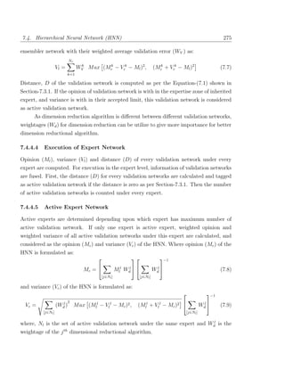 7.4. Hierarchical Neural Network (HNN)                                                                            275

ensembler network with their weighted average validation error (WV ) as:
                            Nr
                    Vl =          WV M ax (Mr − Vrk − Ml )2 ,
                                   k        k
                                                                               (Mr + Vrk − Ml )2
                                                                                 k
                                                                                                                 (7.7)
                           k=1

Distance, D of the validation network is computed as per the Equation-(7.1) shown in
Section-7.3.1. If the opinion of validation network is with in the expertise zone of inherited
expert, and variance is with in their accepted limit, this validation network is considered
as active validation network.
      As dimension reduction algorithm is diﬀerent between diﬀerent validation networks,
weightages (Wd ) for dimension reduction can be utilize to give more importance for better
dimension reductional algorithm.

7.4.4.4   Execution of Expert Network

Opinion (Ml ), variance (Vl ) and distance (D) of every validation network under every
expert are computed. For execution in the expert level, information of validation networks
are fused. First, the distance (D) for every validation networks are calculated and tagged
as active validation network if the distance is zero as per Section-7.3.1. Then the number
of active validation networks is counted under every expert.

7.4.4.5   Active Expert Network

Active experts are determined depending upon which expert has maximum number of
active validation network. If only one expert is active expert, weighted opinion and
weighted variance of all active validation networks under this expert are calculated, and
considered as the opinion (Mc ) and variance (Vc ) of the HNN. Where opinion (Mc ) of the
HNN is formulated as:
                                                         −1

                                     Mc =              Mlj Wd  
                                                             j
                                                                               Wd 
                                                                                j
                                                                                                                 (7.8)
                                              [j∈Nl ]                [j∈Nl ]

and variance (Vc ) of the HNN is formulated as:
                                                                                                          −1
                           2
  Vc =                j
                    (Wd )        M ax (Mlj − Vlj − Mc )2 ,       (Mlj + Vlj − Mc )2                     Wd 
                                                                                                          j
                                                                                                                 (7.9)
          [j∈Nl ]                                                                              [j∈Nl ]

                                                                             j
where, Nl is the set of active validation network under the same expert and Wd is the
weightage of the j th dimensional reductional algorithm.
 