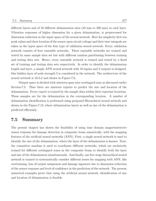 7.5. Summary                                                                              277

diﬀerent layers and of 50 diﬀerent delamination sizes (10 mm to 500 mm) at each layer.
Vibration responses of higher dimension for a given delamination, is preprocessed for
dimension reduction in the input space of the neural network. Here for simplicity ﬁrst ten
peak values and their location of the sensor open circuit voltage and their time integrals are
taken as the input space of the four type of validation neural network. Every validation
network consists of four ensemble networks. These ensemble networks are trained and
tested by same sample data set but with diﬀerent random partitioning between training
and testing data sets. Hence, every ensemble network is trained and tested by a ﬁxed
set of training and testing data sets respectively. In order to identify the delamination
length and layer, a simple ANN neural network with 10 inputs and 2 outputs is designed.
One hidden layer of node strength 5 is considered in the network. The architecture of the
neural network is 10-5-2 and shown in Figure-7.6.
     Output space is divided with nineteen span wise overlapped zone as discussed earlier
Section-7.3. Thus there are nineteen experts to predict the size and location of the
delamination. Every expert is trained by the sample data within their expertise locations.
These samples are for the delamination in the corresponding location. A number of
delamination identiﬁcation is performed using proposed Hierarchical neural network and
shown in the Figure-7.13, where delamination layers as well as size of the delamination is
predicted eﬃciently.


7.5      Summary
The present chapter has shown the feasibility of using time domain magnetostrictive
sensor response for damage detection in composite beam numerically, with the mapping
features of the artiﬁcial neural networks (ANN). First, a single neural network is used to
identify the size of the delamination, where the layer of the delamination is known. Next,
the committee machine is used to coordinate diﬀerent networks, which are exclusively
trained for diﬀerent overlapped zones in the composite beam to identify both the layer
and size of the delamination simultaneously. And ﬁnally, one ﬁve stage hierarchical neural
network is trained to systematically consider diﬀerent issues for mapping with ANN, like
overtraining, loss of output uniqueness and damage signature due to dimension reduction
of the sensor response and level of conﬁdence in the prediction of the network. The present
numerical examples prove that using the artiﬁcial neural network, identiﬁcation of size
and location of delamination is feasible.
 