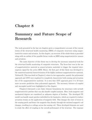 Chapter 8

Summary and Future Scope of
Research

The work presented in the last six chapters gives a comprehensive account of the current
status of the structural health monitoring (SHM) of composite structures using magne-
tostrictive sensor and actuator. In this chapter, an overview of the whole thesis is provided
along with an outline of the possible future works on SHM using magnetostrictive sensors
and actuators.
      The main objective of this thesis was to develop the necessary numerical tools for
the structural health monitoring of composite structures. The focus here was in the use
of magnetostrictive material as sensor/actuator materials to trigger the required inter-
rogatory signal for the active SHM. Hence, the ﬁrst part of this thesis was developed to
the numerical material characterization of the highly nonlinear magnetostrictive material,
Terfenol-D. This was dealt in Chapter-2, where in two approaches, namely the polynomial
approach and ANN were employed to completely characterize both sensing and actuation
law of the magnetostrictive material. It is seen that ANN approach gives 5 to 10 times
more accurate prediction than polynomial approach. The necessary features of coupled
and uncoupled model were highlighted in this chapter.
      Chapter-3 discussed a new ﬁnite element formulation for structures with in-built
magnetostrictive patches that can also handle coupled analysis. Here, both magnetic and
mechanical degrees are considered as unknown degrees of freedom. The developed FE
model can handle smart patches embedded in the laminates, which are required to induce
actuation strains on the application of magnetic ﬁeld. This changes the state of stress in
the sensing patch and hence the magnetic ﬂux density through the enclosed magnetic coil
changes, resulting in a voltage across the sensing coil. These developed elements are used
to study the eﬀect of coupling in the overall performance of the structure. The response

                                            278
 
