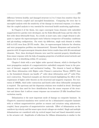 279

diﬀerence between healthy and damaged structure is 2 to 5 times less sensitive than the
diﬀerence between coupled and uncoupled formulations. Comparing the error due to
uncoupled analysis with the sensitivity of the damage in structural response, it is shown
that the coupled analysis is very essential for structural health monitoring applications.
      In Chapter-4 of the thesis, two super convergent beam elements with embedded
magnetostrictive patches were developed, one for Euler-Bernoulli beam and the other for
ﬁrst order shear deformable beam. As a result, in most cases, only a single element is ade-
quate to capture the superconvergent static behavior irrespective of boundary conditions
and ply-stacking conﬁguration. For static tip deﬂection, single such element is within
0.05 to 0.4% error from 2D FE results. Also, its superconvergent behavior for vibration
and wave propagation problem was demonstrated. Dynamic Responses and natural fre-
quencies with 10 superconvergent elements shows better results than with 20 conventional
elements. Next, these developed elements were used for material property identiﬁcation
from sensor response with the help of mapping properties of artiﬁcial neural network and
shown that it is identifying within 1% accuracy.
      Chapter-5 deals with a new higher order spectral element, which is developed for
wave propagation analysis of a magnetostrictive embedded composite beam in the pres-
ence of thermal, magnetic and mechanical loading. The element is based on Higher
order Shear deformation with Higher order Poisson’s contraction Theory (HSPT) that
is, the formulated element can handle nth order shear deformation and nth order Pois-
son’s contraction. Numerical examples are directed towards highlighting the eﬀect of the
requirement of higher order theories on the structural and magnetic responses. For exci-
tation of 100kHz, third order contraction and fourth order shear deformable assumption
is required. The spectrum and the dispersion relations were studied in detail. Developed
elements were then used for force identiﬁcation from the sensor response of the struc-
ture and shown that 4 mili-sec sensor response can reconstruct 25 kHz broadband force
excitation exactly.
     Delamination is the most important mode of damage on composite laminate. In
Chapter-6, numerical simulation were carried out for a delaminated composite laminate
with or without magnetostrictive patches as sensors and actuators using anhysteretic,
coupled, linear properties of magnetostrictive materials. Eﬀect of delamination on the
cantilever tip velocity and the sensor open circuit voltages are studied. Single and multiple
delaminations are considered with tip vertical impact load and biased sinusoidal current
in the actuator coil. Amplitudes of reﬂections for 100mm delamination is similar to the
 