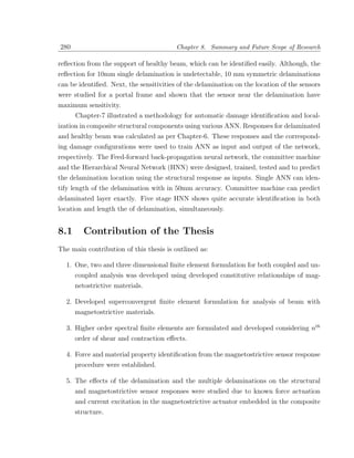 280                                      Chapter 8. Summary and Future Scope of Research

reﬂection from the support of healthy beam, which can be identiﬁed easily. Although, the
reﬂection for 10mm single delamination is undetectable, 10 mm symmetric delaminations
can be identiﬁed. Next, the sensitivities of the delamination on the location of the sensors
were studied for a portal frame and shown that the sensor near the delamination have
maximum sensitivity.
      Chapter-7 illustrated a methodology for automatic damage identiﬁcation and local-
ization in composite structural components using various ANN. Responses for delaminated
and healthy beam was calculated as per Chapter-6. These responses and the correspond-
ing damage conﬁgurations were used to train ANN as input and output of the network,
respectively. The Feed-forward back-propagation neural network, the committee machine
and the Hierarchical Neural Network (HNN) were designed, trained, tested and to predict
the delamination location using the structural response as inputs. Single ANN can iden-
tify length of the delamination with in 50mm accuracy. Committee machine can predict
delaminated layer exactly. Five stage HNN shows quite accurate identiﬁcation in both
location and length the of delamination, simultaneously.


8.1      Contribution of the Thesis
The main contribution of this thesis is outlined as:

  1. One, two and three dimensional ﬁnite element formulation for both coupled and un-
     coupled analysis was developed using developed constitutive relationships of mag-
      netostrictive materials.

  2. Developed superconvergent ﬁnite element formulation for analysis of beam with
     magnetostrictive materials.

  3. Higher order spectral ﬁnite elements are formulated and developed considering nth
      order of shear and contraction eﬀects.

  4. Force and material property identiﬁcation from the magnetostrictive sensor response
      procedure were established.

  5. The eﬀects of the delamination and the multiple delaminations on the structural
      and magnetostrictive sensor responses were studied due to known force actuation
      and current excitation in the magnetostrictive actuator embedded in the composite
      structure.
 