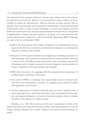 1.2. Background: Structural Health Monitoring                                             3

very important in the aerospace industry to prevent major failures and for this reason it
has attracted a lot of interest. However, it is not practical to assume experts are always
available to explain the measured data. With the advances in sensor systems, data ac-
quisition, data communication and computational methodologies, instrumentation-based
monitoring has been a widely accepted technology to monitor and diagnose structural
health and conditions for civil, aerospace and mechanical structural systems. The process
of implementing a damage detection strategy for aerospace, civil, and mechanical engi-
neering infrastructure is referred to as Structural Health Monitoring (SHM). Followings
are some of the facts attributed to SHM:

   • SHM is the whole process of the design, development and implementation of tech-
     niques for the detection, localization and estimation of damages, for monitoring the
     integrity of structures and machines.

   • Because of current manual inspection and maintenance scheduling procedures are
     time consuming, costly, insensitive to small variations in structural health, and prone
     to error in severe and mild operating environments, there is an urgent economic and
     technological need to deploy automated structural diagnostic instrumentation for
     seamless evaluation of structural integrity and reliability.

   • SHM oﬀers the promise of a paradigm shift from schedule-driven maintenance to
     condition-based maintenance of structures.

   • The concept of SHM is a technology that automatically monitors structural condi-
     tions from sensor information in real-time, by equipping sensor network and diag-
     nosis algorithms into structures.

   • The key requirements of a health monitoring system are that it should be able to
     detect damaging events, characterize the nature, extent and seriousness of the dam-
     age, and respond intelligently on whatever timescale is required, either to mitigate
     the eﬀects of the damage or to eﬀect its repair.

     Doebling et al. [100, 101] provide one of the most comprehensive reviews of the
technical literature concerning the detection, location, and characterization of structural
damage through techniques that examine changes in measured structural-vibration re-
sponse.
 