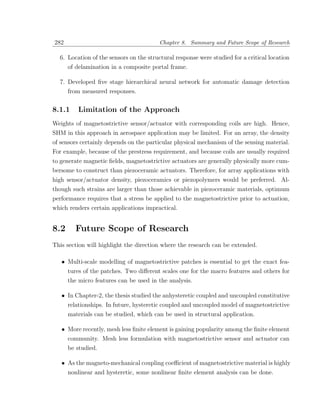 282                                     Chapter 8. Summary and Future Scope of Research

  6. Location of the sensors on the structural response were studied for a critical location
      of delamination in a composite portal frame.

  7. Developed ﬁve stage hierarchical neural network for automatic damage detection
     from measured responses.

8.1.1    Limitation of the Approach
Weights of magnetostrictive sensor/actuator with corresponding coils are high. Hence,
SHM in this approach in aerospace application may be limited. For an array, the density
of sensors certainly depends on the particular physical mechanism of the sensing material.
For example, because of the prestress requirement, and because coils are usually required
to generate magnetic ﬁelds, magnetostrictive actuators are generally physically more cum-
bersome to construct than piezoceramic actuators. Therefore, for array applications with
high sensor/actuator density, piezoceramics or piezopolymers would be preferred. Al-
though such strains are larger than those achievable in piezoceramic materials, optimum
performance requires that a stress be applied to the magnetostrictive prior to actuation,
which renders certain applications impractical.


8.2     Future Scope of Research
This section will highlight the direction where the research can be extended.

   • Multi-scale modelling of magnetostrictive patches is essential to get the exact fea-
      tures of the patches. Two diﬀerent scales one for the macro features and others for
      the micro features can be used in the analysis.

   • In Chapter-2, the thesis studied the anhysteretic coupled and uncoupled constitutive
      relationships. In future, hysteretic coupled and uncoupled model of magnetostrictive
      materials can be studied, which can be used in structural application.

   • More recently, mesh less ﬁnite element is gaining popularity among the ﬁnite element
      community. Mesh less formulation with magnetostrictive sensor and actuator can
      be studied.

   • As the magneto-mechanical coupling coeﬃcient of magnetostrictive material is highly
      nonlinear and hysteretic, some nonlinear ﬁnite element analysis can be done.
 
