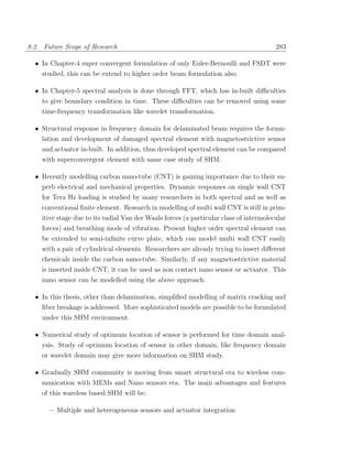 8.2. Future Scope of Research                                                           283

  • In Chapter-4 super convergent formulation of only Euler-Bernoulli and FSDT were
    studied, this can be extend to higher order beam formulation also.

  • In Chapter-5 spectral analysis is done through FFT, which has in-built diﬃculties
    to give boundary condition in time. These diﬃculties can be removed using some
    time-frequency transformation like wavelet transformation.

  • Structural response in frequency domain for delaminated beam requires the formu-
    lation and development of damaged spectral element with magnetostrictive sensor
    and actuator in-built. In addition, thus developed spectral element can be compared
    with superconvergent element with same case study of SHM.

  • Recently modelling carbon nano-tube (CNT) is gaining importance due to their su-
    perb electrical and mechanical properties. Dynamic responses on single wall CNT
    for Tera Hz loading is studied by many researchers in both spectral and as well as
    conventional ﬁnite element. Research in modelling of multi wall CNT is still in prim-
    itive stage due to its radial Van der Waals forces (a particular class of intermolecular
    forces) and breathing mode of vibration. Present higher order spectral element can
    be extended to semi-inﬁnite curve plate, which can model multi wall CNT easily
    with a pair of cylindrical elements. Researchers are already trying to insert diﬀerent
    chemicals inside the carbon nano-tube. Similarly, if any magnetostrictive material
    is inserted inside CNT, it can be used as non contact nano sensor or actuator. This
    nano sensor can be modelled using the above approach.

  • In this thesis, other than delamination, simpliﬁed modelling of matrix cracking and
    ﬁber breakage is addressed. More sophisticated models are possible to be formulated
    under this SHM environment.

  • Numerical study of optimum location of sensor is performed for time domain anal-
    ysis. Study of optimum location of sensor in other domain, like frequency domain
    or wavelet domain may give more information on SHM study.

  • Gradually SHM community is moving from smart structural era to wireless com-
    munication with MEMs and Nano sensors era. The main advantages and features
    of this wareless based SHM will be:

       – Multiple and heterogeneous sensors and actuator integration
 