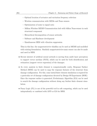 284                                     Chapter 8. Summary and Future Scope of Research

        – Optimal location of actuator and excitation frequency selection
        – Wireless communication with MEMs and Nano sensors
        – Optimization of noise to signal ratio
        – Million Wireless MEMS Communication hub with billion Nano-sensor in each
           structural component
        – Hierarchical decomposition of sensor networks
        – Software and Hardware development
        – Simultaneous SHM with vibration suppression

      Thus in this line, the magnetostrictive thinﬁlm can be used as MEMS and modelled
      with existing formulation. Similarly magnetostrictive-nano sensor can also be made
      and used in SHM.

  • Recent interest of artiﬁcial neural network is moving from multi layer perceptron
    to support vector mechine (SVM), which can be used for both identiﬁcation and
      estimation (support vector regression) of the damages.

  • As every analysis in ﬁnite element is computationally costly, Response Surface
      Method (RSM) can be used to map the response features of the structure from
      damage conﬁguration. For this, some initial ﬁnite element simulation is required for
      a particular set of damage conﬁguration dictated by Design Of Experiment (DOE).
      Once the response surface is generated, Evolutionary Algorithm (EA) can be used
      to search the damage conﬁguration without doing any further ﬁnite element simu-
      lation.

  • Fuzzy Logic (FL) is one of the powerful tool in soft computing, which can be used
      independently or combined with ANN or EA for SHM.
 