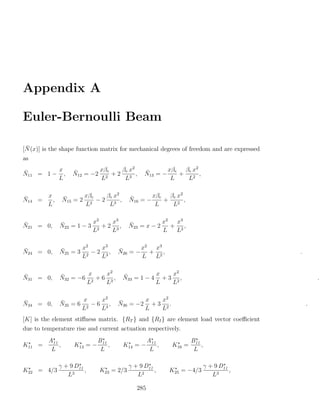 Appendix A

Euler-Bernoulli Beam

 ¯
[N (x)] is the shape function matrix for mechanical degrees of freedom and are expressed
as
                                         2                         2
¯        x          ¯12 = −2 xβe + 2 βe x ,      ¯13 = − xβe + βe x ,
N11 = 1 − ,         N                            N
         L                   L2       L3                  L     L2

                                      2
¯     x          ¯      xβe   βe x          ¯       xβe βe x2
N14 =   ,        N15 = 2 2 − 2 3 ,          N16 = −    + 2 ,
      L                 L      L                     L   L


¯            ¯          x2    x3           ¯           x2  x3
N21 = 0,     N22 = 1 − 3 2 + 2 3 ,         N23 = x − 2    + 2,
                        L     L                        L   L


¯            ¯      x2    x3          ¯      x2 x3
N24 = 0,     N25 = 3 2 − 2 3 ,        N26 = − + 2 ,                                        .
                    L     L                  L  L


¯            ¯        x    x2             ¯          x   x2
N31 = 0,     N32 = −6 2 + 6 3 ,           N33 = 1 − 4 + 3 2 ,                                      .
                     L     L                         L   L


¯            ¯       x    x2          ¯       x   x2
N34 = 0,     N35 = 6 2 − 6 3 ,        N36 = −2 + 3 2 .                                         .
                    L     L                   L   L
[K] is the element stiﬀness matrix. {RT } and {RI } are element load vector coeﬃcient
due to temperature rise and current actuation respectively.
         A11                  B11                   A11             B11
K11 =        ,      K13 = −       ,       K14 = −       ,   K16 =       ,
          L                    L                     L               L

             γ + 9 D11                     γ + 9 D11                        γ + 9 D11
K22 = 4/3              ,      K23 = 2/3              ,      K25 = −4/3                ,
                L3                            L2                               L3

                                              285
 