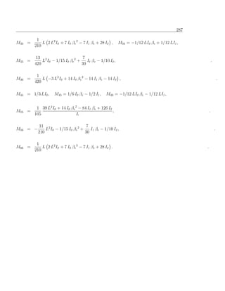 287

         1
M33 =       L 2 L2 I0 + 7 I0 βe 2 − 7 I1 βe + 28 I2 ,    M34 = −1/12 LI0 βe + 1/12 LI1 ,
        210

         13 2                     7
M35 =       L I0 − 1/15 I0 βe 2 +    I1 βe − 1/10 I2 ,                                               .
        420                       30

         1
M36 =       L −3 L2 I0 + 14 I0 βe 2 − 14 I1 βe − 14 I2 ,                                                     .
        420

M44 = 1/3 LI0 ,    M45 = 1/6 I0 βe − 1/2 I1 ,    M46 = −1/12 LI0 βe − 1/12 LI1 ,


         1 39 L2 I0 + 14 I0 βe 2 − 84 I1 βe + 126 I2
M55 =                                                ,                                           .
        105                     L

           11 2                      7
M56 = −       L I0 − 1/15 I0 βe 2 +    I1 βe − 1/10 I2 ,                                                 .
          210                       30

         1
M66 =       L 2 L2 I0 + 7 I0 βe 2 − 7 I1 βe + 28 I2 .                                        .
        210
 