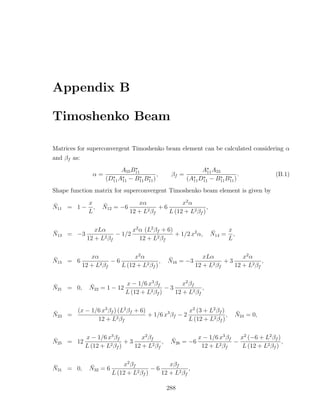 Appendix B

Timoshenko Beam

Matrices for superconvergent Timoshenko beam element can be calculated considering α
and βf as:
                            A55 B11                          A11 A55
                 α=                        ,    βf =                        .           (B.1)
                      (D11 A11 − B11 B11 )             (A11 D11 − B11 B11 )
Shape function matrix for superconvergent Timoshenko beam element is given by

¯        x          ¯              xα              x2 α
N11 = 1 − ,         N12 = −6               +6                 ,
         L                      12 + L2 βf    L (12 + L2 βf )


¯                xLα           x2 α (L2 βf + 6)                   ¯    x
N13 = −3                 − 1/2                  + 1/2 x2 α,       N14 = ,
              12 + L2 βf          12 + L2 βf                           L


¯               xα              x2 α           ¯              xLα           x2 α
N15 = 6                 −6                 ,   N16 = −3               +3            ,
             12 + L2 βf    L (12 + L2 βf )                 12 + L2 βf    12 + L2 βf


¯              ¯            x − 1/6 x3 βf         x2 β f
N21 = 0,       N22 = 1 − 12                 −3            ,
                            L (12 + L2 βf )    12 + L2 βf


¯     (x − 1/6 x3 βf ) (L2 βf + 6)                 x2 (3 + L2 βf )         ¯
N23 =                              + 1/6 x3 βf − 2                 ,       N24 = 0,
             12 + L2 βf                            L (12 + L2 βf )


¯        x − 1/6 x3 βf         x2 βf            ¯        x − 1/6 x3 βf   x2 (−6 + L2 βf )
N25 = 12                 +3            ,        N26 = −6               −                  ,
         L (12 + L2 βf )    12 + L2 βf                    12 + L2 βf      L (12 + L2 βf )


¯              ¯             x2 β f            xβf
N31 = 0,       N32 = 6              2β )
                                         −6            ,
                         L (12 + L f        12 + L2 βf

                                               288
 