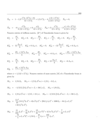 289

¯             x2 βf (L2 βf + 6)                 x (3 + L2 βf )               ¯
N33 = 1 − 1/2                   + 1/2 x2 βf − 4                 ,            N34 = 0,
                  12 + L2 βf                    L (12 + L2 βf )


¯                 x2 βf            xβf              ¯            x2 β f     x (−6 + L2 βf )
N35 = −6                2β )
                             +6            ,        N36 = 3              −2                 ,
              L (12 + L f       12 + L2 βf                    12 + L2 βf    L (12 + L2 βf )
Nonzero entries of stiﬀness matrix. [K ] of Timoshenko beam is given by:
           A11                            B11                 A11                          B11
K11 =          ,   K12 = 0,     K13 = −       ,    K14 = −        ,   K15 = 0,     K16 =       ,
            L                              L                   L                            L

             A55 ψ                                                      A55 ψ
K22 = 12           ,    K23 = 6 A55 ψ,      K24 = 0,     K25 = −12            ,    K26 = 6 A55 ψ,
              L                                                          L

           D11 + 3 L2 ψ A55              B11                                      −D11 + 3 L2 ψ A55
K33 =                       ,    K34 =       ,     K35 = −6 A55 ψ,       K36 =                      ,
                  L                       L                                              L

           A11                            B11                 A55 ψ
K44 =          ,   K45 = 0,     K46 = −       ,    K55 = 12         ,    K56 = −6 A55 ψ,
            L                              L                   L

           D11 + 3 L2 ψ A55
K66 =                       .
                  L
where ψ = 1/(12 + L2 βf ). Nonzero entries of mass matrix [M ] of a Timoshenko beam is
given by

M11 = 1/3 LI0 ,        M12 = −1/2 I0 L2 α ψ + 1/2 I1 − 6 I1 ψ,                                               .


M13 = −1/12 L 3 I0 L2 α ψ + I1 + 36 I1 ψ ,              M14 = 1/6 LI0 ,


M15 = 1/2 I0 L2 α ψ − 1/2 I1 + 6 I1 ψ,            M16 = −1/12 L 3 I0 L2 α ψ − I1 + 36 I1 ψ ,

        Lψ 2
M22   =      (13 βf 2 I0 L4 + 42 α2 I0 L2 + 294 βf I0 L2 + 1680 I0 − 84 βf α I1 L2
         35
        +42 βf 2 I2 L2 ),

            11          11           12                                7
M23 =           I0 L2 −    I0 L2 ψ +    I0 ψ 2 L2 + 3/5 α2 I0 L4 ψ 2 −    α I1 ψ L2
           210          70           35                                10
             72                         42         432
           + α I1 ψ 2 L2 + 1/10 I2 −       I2 ψ +      I2 ψ 2 ,                                          .
              5                          5          5
 