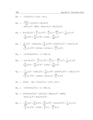 290                                                           Appendix B. Timoshenko Beam

M24 = −1/2 I0 L2 α ψ + 1/2 I1 − 6 I1 ψ,                                                     .

          3Lψ 2
M25   = −       (−3 βf 2 I0 L4 + 28 α2 I0 L2
           70
        −84 βf I0 L2 − 560 I0 − 56 βf α I1 L2 + 28 βf 2 I2 L2 ),

                       72                42        432           7
M26 = 3/5 α2 I0 L4 ψ 2 +   α I1 ψ 2 L2 −    I2 ψ +      I2 ψ 2 −    α I1 ψ L2
                        5                 5         5            10
          11         12                         13
         − I0 L2 ψ +    I0 ψ 2 L2 + 1/10 I2 −      I0 L 2 ,
          70         35                        420

          1                           6
M33 =         I0 L3 − 1/35 I0 L3 ψ +    I0 ψ 2 L3 + 3/10 α2 I0 L5 ψ 2 − 1/10 α I1 ψ L3
         105                         35
           36                                        216
         + α I1 ψ 2 L3 + 2/15 I2 L − 6/5 I2 L ψ +        I2 ψ 2 L,
            5                                         5

M34 = −1/12 L 3 I0 L2 α ψ − I1 + 36 I1 ψ ,                                                      .

                          72                 42        432             7
M35 = −3/5 α2 I0 L4 ψ 2 −     α I1 ψ 2 L 2 +    I2 ψ −        I2 ψ 2 +    α I1 ψ L2
                           5                 5          5              10
          11          12                          13
         + I0 L 2 ψ −    I0 ψ 2 L2 − 1/10 I2 +       I0 L 2 ,
          70          35                         420

            1                        6
M36 = −       I0 L3 − 1/35 I0 L3 ψ +    I0 ψ 2 L3 + 3/10 α2 I0 L5 ψ 2 − 1/10 α I1 ψ L3
          140                        35
          36       2 3                             216
         + α I1 ψ L − 1/30 I2 L − 6/5 I2 ψL +          I2 ψ 2 L,
           5                                        5

M44 = 1/3 LI0 ,      M45 = 1/2 I0 L2 α ψ − 1/2 I1 + 6 I1 ψ,


M46 = −1/12 L 3 I0 L2 α ψ + I1 + 36 I1 ψ ,                                                      .


M55 = 1/35 L(13 βf 2 I0 L4 + 42 α2 I0 L2 + 294 βf I0 L2 + 1680 I0
         −84 βf α I1 L2 + 42 βf 2 I2 L2 )ψ 2 ,                                              .

          11          11           12                                  7
M56 = −       I0 L2 +    I0 L2 ψ −     I0 ψ 2 L2 − 3/5 α2 I0 L4 ψ 2 +    α I1 ψ L 2 ,
          210         70           35                                 10
          72                        42           432
         − α I1 ψ 2 L2 − 1/10 I2 +      I2 ψ −       I2 ψ 2 ,
          5                          5            5
 