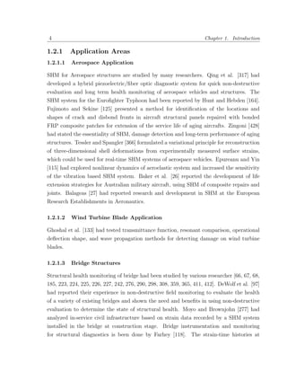 4                                                                    Chapter 1. Introduction

1.2.1     Application Areas
1.2.1.1   Aerospace Application

SHM for Aerospace structures are studied by many researchers. Qing et al. [317] had
developed a hybrid piezoelectric/ﬁber optic diagnostic system for quick non-destructive
evaluation and long term health monitoring of aerospace vehicles and structures. The
SHM system for the Euroﬁghter Typhoon had been reported by Hunt and Hebden [164].
Fujimoto and Sekine [125] presented a method for identiﬁcation of the locations and
shapes of crack and disbond fronts in aircraft structural panels repaired with bonded
FRP composite patches for extension of the service life of aging aircrafts. Zingoni [428]
had stated the essentiality of SHM, damage detection and long-term performance of aging
structures. Tessler and Spangler [366] formulated a variational principle for reconstruction
of three-dimensional shell deformations from experimentally measured surface strains,
which could be used for real-time SHM systems of aerospace vehicles. Epureanu and Yin
[115] had explored nonlinear dynamics of aeroelastic system and increased the sensitivity
of the vibration based SHM system. Baker et al. [26] reported the development of life
extension strategies for Australian military aircraft, using SHM of composite repairs and
joints. Balageas [27] had reported research and development in SHM at the European
Research Establishments in Aeronautics.

1.2.1.2   Wind Turbine Blade Application

Ghoshal et al. [133] had tested transmittance function, resonant comparison, operational
deﬂection shape, and wave propagation methods for detecting damage on wind turbine
blades.

1.2.1.3   Bridge Structures

Structural health monitoring of bridge had been studied by various researcher [66, 67, 68,
185, 223, 224, 225, 226, 227, 242, 276, 290, 298, 308, 359, 365, 411, 412]. DeWolf et al. [97]
had reported their experience in non-destructive ﬁeld monitoring to evaluate the health
of a variety of existing bridges and shown the need and beneﬁts in using non-destructive
evaluation to determine the state of structural health. Moyo and Brownjohn [277] had
analyzed in-service civil infrastructure based on strain data recorded by a SHM system
installed in the bridge at construction stage. Bridge instrumentation and monitoring
for structural diagnostics is been done by Farhey [118]. The strain-time histories at
 