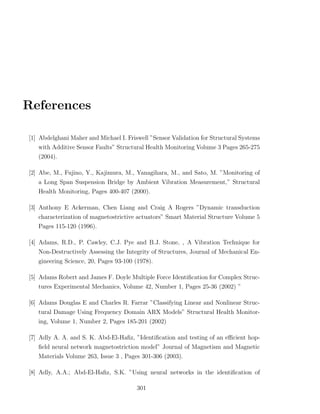 References

[1] Abdelghani Maher and Michael I. Friswell ”Sensor Validation for Structural Systems
   with Additive Sensor Faults” Structural Health Monitoring Volume 3 Pages 265-275
   (2004).

[2] Abe, M., Fujino, Y., Kajimura, M., Yanagihara, M., and Sato, M. ”Monitoring of
   a Long Span Suspension Bridge by Ambient Vibration Measurement,” Structural
   Health Monitoring, Pages 400-407 (2000).

[3] Anthony E Ackerman, Chen Liang and Craig A Rogers ”Dynamic transduction
   characterization of magnetostrictive actuators” Smart Material Structure Volume 5
   Pages 115-120 (1996).

[4] Adams, R.D., P. Cawley, C.J. Pye and B.J. Stone, , A Vibration Technique for
   Non-Destructively Assessing the Integrity of Structures, Journal of Mechanical En-
   gineering Science, 20, Pages 93-100 (1978).

[5] Adams Robert and James F. Doyle Multiple Force Identiﬁcation for Complex Struc-
   tures Experimental Mechanics, Volume 42, Number 1, Pages 25-36 (2002) ”

[6] Adams Douglas E and Charles R. Farrar ”Classifying Linear and Nonlinear Struc-
   tural Damage Using Frequency Domain ARX Models” Structural Health Monitor-
   ing, Volume 1, Number 2, Pages 185-201 (2002)

[7] Adly A. A. and S. K. Abd-El-Haﬁz, ”Identiﬁcation and testing of an eﬃcient hop-
   ﬁeld neural network magnetostriction model” Journal of Magnetism and Magnetic
   Materials Volume 263, Issue 3 , Pages 301-306 (2003).

[8] Adly, A.A.; Abd-El-Haﬁz, S.K. ”Using neural networks in the identiﬁcation of

                                        301
 