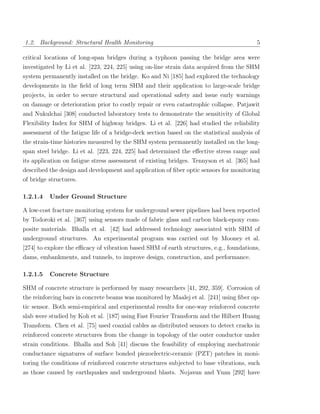 1.2. Background: Structural Health Monitoring                                             5

critical locations of long-span bridges during a typhoon passing the bridge area were
investigated by Li et al. [223, 224, 225] using on-line strain data acquired from the SHM
system permanently installed on the bridge. Ko and Ni [185] had explored the technology
developments in the ﬁeld of long term SHM and their application to large-scale bridge
projects, in order to secure structural and operational safety and issue early warnings
on damage or deterioration prior to costly repair or even catastrophic collapse. Patjawit
and Nukulchai [308] conducted laboratory tests to demonstrate the sensitivity of Global
Flexibility Index for SHM of highway bridges. Li et al. [226] had studied the reliability
assessment of the fatigue life of a bridge-deck section based on the statistical analysis of
the strain-time histories measured by the SHM system permanently installed on the long-
span steel bridge. Li et al. [223, 224, 225] had determined the eﬀective stress range and
its application on fatigue stress assessment of existing bridges. Tennyson et al. [365] had
described the design and development and application of ﬁber optic sensors for monitoring
of bridge structures.

1.2.1.4   Under Ground Structure

A low-cost fracture monitoring system for underground sewer pipelines had been reported
by Todoroki et al. [367] using sensors made of fabric glass and carbon black-epoxy com-
posite materials. Bhalla et al. [42] had addressed technology associated with SHM of
underground structures. An experimental program was carried out by Mooney et al.
[274] to explore the eﬃcacy of vibration based SHM of earth structures, e.g., foundations,
dams, embankments, and tunnels, to improve design, construction, and performance.

1.2.1.5   Concrete Structure

SHM of concrete structure is performed by many researchers [41, 292, 359]. Corrosion of
the reinforcing bars in concrete beams was monitored by Maalej et al. [241] using ﬁber op-
tic sensor. Both semi-empirical and experimental results for one-way reinforced concrete
slab were studied by Koh et al. [187] using Fast Fourier Transform and the Hilbert Huang
Transform. Chen et al. [75] used coaxial cables as distributed sensors to detect cracks in
reinforced concrete structures from the change in topology of the outer conductor under
strain conditions. Bhalla and Soh [41] discuss the feasibility of employing mechatronic
conductance signatures of surface bonded piezoelectric-ceramic (PZT) patches in moni-
toring the conditions of reinforced concrete structures subjected to base vibrations, such
as those caused by earthquakes and underground blasts. Nojavan and Yuan [292] have
 