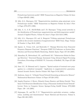 302                                                                        References

      Preisach-type hysteresis models” IEEE Transactions on Magnetics Volume 34, Issue
      3, Pages 629-635 (1998).

 [9] Adly, A.A.; Mayergoyz, I.D. ”Magnetostriction simulation using anisotropic vector
      Preisach-type models.” IEEE Transactions on Magnetics Volume 32, Issue 5 Part
      2, Pages 4773-4775 (1996).

[10] Adly, A. A.; S. K. Abd-El-Haﬁz and I. D. Mayergoyz ”Using neural networks in
      the identiﬁcation of Preisach-type magnetostriction and ﬁeld-temperature models”
      Journal of Applied Physics, Volume 85, Issue 8, Pages 5211-5213 (1999).

[11] Adly A.A.; Mayergoyz I.D. and A. Bergqvist.”Utilizing anisotropic Preisach-type
     models in the accurate simulation of magnetostriction” IEEE Trans. Magn. Volume
      33 Number 5, Page 39-31 (1997).

[12] Agneni, A., Crema, L.B., and Mastroddi, F. ”Damage Detection from Truncated
     Frequency Response Functions,” European COST F3 Conference on System Iden-
      tiﬁcation and Structural Health Monitoring, Madrid, Spain, Pages 137-146 (2000).

[13] Ahmadian, H., Mottershead, J.E., and Friswell, M.I. ”Substructure Modes for Dam-
     age Detection,” Structural Damage Assessment Using Advanced Signal Processing
      Procedures, Proceedings of DAMAS ’97, University of Sheﬃeld, UK, Pages 257-268
      (1997).

[14] Aime J.C.; M. Brissaud and L. Laguerre, ”Spatial analysis of torsional wave prop-
      agation in a cylindrical waveguide.” Application to magnetostrictive generation.
      Journal Acoustic Society America Volume 109, Pages 51-58 (2001).

[15] Anderson, James A, ”A Simple Neural Network Generating an Interactive Memory”
     Mathematical Biosciences Volume 14 Pages 197-220 (1972)

[16] Angeles Francisco J. Rivero, Eduardo Gomez Ramirez and Ruben Garrido ”Non-
      linear Civil Structures Identiﬁcation Using a Polynomial Artiﬁcial Neural Network”
      Lecture Notes in Computer Science Springer-Verlag GmbH Volume 3773/2005
      Pages: 138 - 145 (2005)

[17] Anjanappa, M., and Wu, Y. F. ”Magnetostrictive particulate actuators: conﬁgu-
     ration, modeling and charaterization” Smart Material and Structures, Volume 6,
      Pages 393–402 (1997).
 