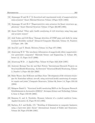 References                                                                          303

[18] Anjanappa M and Bi J ”A theoretical and experimental study of magnetostrictive
    mini-actuators” Smart Material Structure Volume 3 Pages 83-91 (1994).

[19] Anjanappa M and Bi J ”Magnetostrictive mini actuators for Smart structures ap-
    plications” Smart Material Structure Volume 3 Pages 383-390 (1994).

[20] Ansari Farhad ”Fiber optic health monitoring of civil structures using long gage
    and acoustic sensors”

[21] Aoki Yoshio and O-Il Byon ”Damage detection of CFRP pipes and shells by using
    localized ﬂexibility method” Advanced Composite Materials; Volume 10, Numbers
    2-3 Pages: 189 - 198

[22] Arai K.I. and T. Honda. Robotica Volume 14, Page 477 (1996).

[23] Armstrong W D ”The non-linear deformation of magnetically dilute magnetostric-
     tive particulate composites” Materials Science and Engineering A; Volume 285,
    Issues 1-2, 15, Pages 13-17 (2000).

[24] Armstrong W.D. , J. Applied Phys. Volume 81 Pages 2321-3548 (1997).

[25] Auweraer Herman Van der and Bart Peeters ”International Research Projects on
    Structural Health Monitoring: An Overview” Structural Health Monitoring, Volume
    2, Number 4, Pages 341-358 (2003)

[26] Baker Wayne, Iain McKenzie and Rhys Jones ”Development of life extension strate-
    gies for Australian military aircraft, using structural health monitoring of compos-
    ite repairs and joints” Composite Structures, Volume 66, Issues 1-4, Pages 133-143
    (2004).

[27] Balageas Daniel L. ”Structural health monitoring R&D at the European Research
     Establishments in Aeronautics (EREA)” Aerospace Science and Technology, Volume
    6, Issue 3, Pages 159-170 (2002).

[28] Bamnios G. and A. Trochides, Dynamic behavior of a cracked cantilever beam,
    Applied Acoustics 45, Pages 97-112 (1995).

[29] Barbero, E.J. and Reddy, J.N. ”Modeling of delamination in composite laminates
     using a layer-wise plate theory” International Journal of Solids and Structures,
    Volume 28, Pages 373-388 (1991).
 
