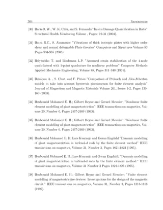 304                                                                          References

[30] BarkeD. W., W. K. Chiu, and S. Fernando ”In situ Damage Quantiﬁcation in Bolts”
      Structural Health Monitoring Volume , Pages: 19-31 (2004).

[31] Batra R.C., S. Aimmanee ”Vibrations of thick isotropic plates with higher order
      shear and normal deformable Plate theories” Computers and Structures Volume 83
      Pages 934-955 (2005).

[32] Belytschko T. and Bindeman L.P. ”Assumed strain stabilization of the 4-node
     quadrilateral with 1-point quadrature for nonlinear problems” Computer Methods
      Applied Mechanics Engineering, Volume 88, Pages 311–340 (1991).

[33] Benabou A. , S. Clnet and F. Piriou ”Comparison of Preisach and Jiles-Atherton
     models to take into account hysteresis phenomenon for ﬁnite element analysis”
      Journal of Magnetism and Magnetic Materials Volume 261, Issues 1-2, Pages 139-
      160 (2003).

[34] Benbouzid Mohamed E. H.; Gilbert Reyne and Gerard Meunier; ”Nonlinear ﬁnite
     element modelling of giant magnetostriction” IEEE transactions on magnetics, Vol-
      ume 29, Number 6, Pages 2467-2469 (1993).

[35] Benbouzid Mohamed E. H.; Gilbert Reyne and Gerard Meunier; ”Nonlinear ﬁnite
     element modelling of giant magnetostriction” IEEE transactions on magnetics, Vol-
      ume 29, Number 6, Pages 2467-2469 (1993).

[36] Benbouzid Mohamed E. H; Lars Kvarnsjo and Goran Engdahl ”Dynamic modelling
     of giant magnetostriction in terfenol-d rods by the ﬁnite element method” IEEE
      transactions on magnetics, Volume 31, Number 3, Pages 1821-1823 (1995).

[37] Benbouzid Mohamed E. H.; Lars Kvarnsjo and Goran Engdahl; ”Dynamic modelling
      of giant magnetostriction in terfenol-d rods by the ﬁnite element method.” IEEE
      transactions on magnetics, Volume 31 Number 3 Pages 1821-1823 (1995).

[38] Benbouzid Mohamed E. H.; Gilbert Reyne and Gerard Meunier; ”Finite element
      modelling of magnetostrictive devices: Investigations for the design of the magnetic
      circuit.” IEEE transactions on magnetics, Volume 31, Number 3, Pages 1813-1816
      (1995).
 