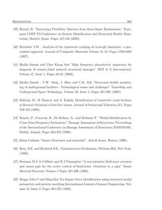 References                                                                          305

[39] Bernal, D. ”Extracting Flexibility Matrices from State-Space Realizations,” Euro-
    pean COST F3 Conference on System Identiﬁcation and Structural Health Moni-
    toring, Madrid, Spain, Pages 127-135 (2000).

[40] Berthelot J.M. , Analysis of the transverse cracking of cross-ply laminates: a gen-
     eralised approach. Journal of Composite Materials Volume 31 18, Pages 1780-1805
    (1997).

[41] Bhalla Suresh and Chee Kiong Soh ”High frequency piezoelectric signatures for
    diagnosis of seismic/blast induced structural damages” NDT & E International,
    Volume 37, Issue 1, Pages 23-33, (2004).

[42] Bhalla Suresh , Y.W. Yang, J. Zhao and C.K. Soh ”Structural health monitor-
    ing of underground facilities - Technological issues and challenges” Tunnelling and
    Underground Space Technology, Volume 20, Issue 5, Pages 487-500, (2005).

[43] Boltezar M.; B. Stancar and A. Kuhelj, Identiﬁcation of transverse crack location
    in ﬂexural vibrations of free-free beams, Journal of Sound and Vibration 211, Pages
    729-734 (1998).

[44] Bonato, P., Ceravolo, R., De Stefano, A., and Molinari, F. ”Modal Identiﬁcation by
    Cross-Time-Frequency Estimators,” Damage Assessment of Structures, Proceedings
    of the International Conference on Damage Assessment of Structures (DAMAS 99),
    Dublin, Ireland, Pages 363-372 (1999).

[45] Brian Culshaw ”Smart Structures and materials”, Artech house, Boston (1996).

[46] Bray, D.E. and Roderick S.K., Nondestructive Evaluation, McGraw-Hill, New York,
     (1989).

[47] Brennan M J, S J Elliott and R J Pinnington ”A non-intrusive ﬂuid-wave actuator
    and sensor pair for the active control of ﬂuid-borne vibrations in a pipe” Smart
    Material Structure Volume 5 Pages 281-296 (1996).

[48] Briggs John C and Ming-Kai Tse Impact force identiﬁcation using extracted modal
     parameters and pattern matching International Journal of Impact Engineering. Vol-
    ume 12, Issue 3, Pages 361-372 (1992).
 