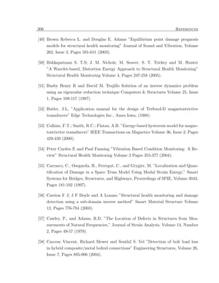 306                                                                       References

[49] Brown Rebecca L. and Douglas E. Adams ”Equilibrium point damage prognosis
      models for structural health monitoring” Journal of Sound and Vibration, Volume
      262, Issue 3, Pages 591-611 (2003).

[50] Bukkapatnam S. T.S; J. M. Nichols; M. Seaver; S. T. Trickey and M. Hunter
      ”A Wavelet-based, Distortion Energy Approach to Structural Health Monitoring”
      Structural Health Monitoring Volume 4, Pages 247-258 (2005).

[51] Busby Henry R and David M. Trujillo Solution of an inverse dynamics problem
     using an eigenvalue reduction technique Computers & Structures Volume 25, Issue
      1, Pages 109-117 (1987).

[52] Butler, J.L, ”Application manual for the design of Terfenol-D magnetostrictive
      transducers” Edge Technologies Inc., Ames Iowa, (1988).

[53] Calkins, F.T.; Smith, R.C.; Flatau, A.B. ”Energy-based hysteresis model for magne-
      tostrictive transducers” IEEE Transactions on Magnetics Volume 36, Issue 2, Pages
      429-439 (2000).

[54] Peter Carden E and Paul Fanning ”Vibration Based Condition Monitoring: A Re-
     view” Structural Health Monitoring Volume 3 Pages 355-377 (2004).

[55] Carrasco, C., Osegueda, R., Ferregut, C., and Grygier, M. ”Localization and Quan-
      tiﬁcation of Damage in a Space Truss Model Using Modal Strain Energy,” Smart
      Systems for Bridges, Structures, and Highways, Proceedings of SPIE, Volume 3043,
      Pages 181-192 (1997).

[56] Carrion F J; J F Doyle and A Lozano ”Structural health monitoring and damage
      detection using a sub-domain inverse method” Smart Material Structure Volume
      12, Pages 776-784 (2003).

[57] Cawley, P., and Adams, R.D. ”The Location of Defects in Structures from Mea-
      surements of Natural Frequencies,” Journal of Strain Analysis, Volume 14, Number
      2, Pages 49-57 (1979).

[58] Caccese Vincent, Richard Mewer and Senthil S. Vel ”Detection of bolt load loss
     in hybrid composite/metal bolted connections” Engineering Structures, Volume 26,
      Issue 7, Pages 895-906 (2004).
 