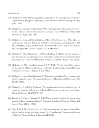 References                                                                           307

[59] Chakraborty Abir ”Wave propagation in anisotropic & inhomogeneous structures”
    Department of Aerospace Engineering, Indian Institute of Science, Bangalore, July
    2004 Thesis.

[60] Chakraborty, Abir; Gopalakrishnan S ”Wave propagation in inhomogeneous layered
    media: solution of forward and inverse problems” Acta Mechanica, Volume 169,
    Numbers 1-4 Pages: 153 - 185

[61] Chakraborty Abir and Gopalakrishnan S Force identiﬁcation in a FGM plate us-
    ing truncated response American Institute of Aeronautics and Astronautics 44th
    AIAA/ASME/ASCE/AHS Structures, Structural Dynamics, and Materials Con-
    fere 7-10 April 2003, Norfolk, Virginia AIAA 2003-1590”

[62] Chakraborty Abir, Mahapatra D R, Gopalakrishnan S. ”Finite element analysis of
    free vibration and wave propagation in asymmetric composite beams with structural
    discontinuities.” Composite Structures; Volume 55 Number 1 Pages 23-36 (2002).

[63] Chakrabortya Abir, Gopalakrishnana S, J. N. Reddy; ”A new beam ﬁnite element
    for the analysis of functionally graded materials” International Journal of Mechan-
    ical Sciences Volume 45 Pages 519–539 (2003).

[64] Chakraborty, Abir; Gopalakrishnan, S. ”Poisson’s contraction eﬀects in a deep lam-
    inated composite beam.” Mechanical Advances in Materials and Structures 10(3),
    205-225 (2003).

[65] Chakraborty S and G R Tomlinson ”An initial experimental investigation into the
    change in magnetic induction of a Terfenol-D rod due to external stress” Smart
    Material Structure 12 (2003) 763-768

[66] Tommy H. T. Chan, L. Guo and Z. X. Li ”Finite element modelling for fatigue stress
     analysis of large suspension bridges” Journal of Sound and Vibration, Volume 261,
    Issue 3, Pages 443-464 (2003).

[67] Chan T. H. T, Li Z. X. and Ko J. M. ”Fatigue analysis and life prediction of bridges
     with structural health monitoring data - Part II: application” International Journal
    of Fatigue, Volume 23, Issue 1, Pages 55-64 (2001).
 