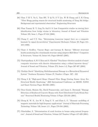 308                                                                         References

[68] Chan T H T, Yu L, Tam HY, Y Q Ni, S Y Liu, W H Chung and L K Cheng
      ”Fiber Bragg grating sensors for structural health monitoring of Tsing Ma bridge:
      Background and experimental observation” Engineering Structures

[69] Chan Tommy H. T, Ling Yu And S. S. Law Comparative studies on moving force
     identiﬁcation from bridge strains in laboratory Journal of Sound and Vibration
      Volume 235, Issue 1, Pages 87-104 (2000).

[70] Chang C. and C.T. Sun, ”Determining transverse impact force on a composite
      laminate by signal deconvolution” Experimental Mechanics Volume 29, Pages 414-
      419 (1989).

[71] Chase J. Geoﬀrey, Vincent Begoc and Luciana R. Barroso ”Eﬃcient structural
      health monitoring for a benchmark structure using adaptive RLS ﬁlters” Computers
      & Structures, Volume 83, Issues 8-9, Pages 639-647 (2005).

[72] Chattopadhyay A, H. S. Kim and A. Ghoshal ”Non-linear vibration analysis of smart
      composite structures with discrete delamination using a reﬁned layerwise theory”
      Journal of Sound and Vibration, Volume 273, Issues 1-2, Pages 387-407 (2004).

[73] Chelidze David ”Identifying Multidimensional Damage in a Hierarchical Dynamical
      System” Nonlinear Dynamics Volume 37, Number 4 Pages: 307 - 322

[74] Cheng L K ”High-speed Dense Channel Fiber Bragg Grating Sensor Array For
      Structural Health Monitoring.” 2005 International Conference on MEMS, NANO
      and Smart Systems Pages 364-365 (2005).

[75] Chen Genda, Huimin Mu, David Pommerenke, and James L. Drewniak ”Damage
     Detection of Reinforced Concrete Beams with Novel Distributed Crack/Strain Sen-
      sors” Structural Health Monitoring Volume 3 Pages 225-243 (2004).

[76] Cheng K. W. E., Lee W. S, Tang C. Y. and Chan L. C. ”Dynamic modelling of
      magnetic materials for high frequency applications” Journal of Materials Processing
      Technology Volume 139, Issues 1-3 , Pages 578-584 (2003).

[77] Chinchalkar, S. ”Determination of crack location in beams using natural frequen-
      cies”, Journal of Sound and Vibration, Volume 247 Number 3 Pages 417-429 (2001).
 