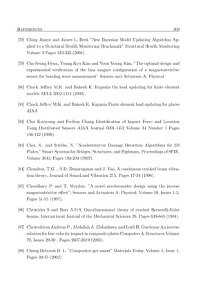 References                                                                         309

[78] Ching Jianye and James L. Beck ”New Bayesian Model Updating Algorithm Ap-
    plied to a Structural Health Monitoring Benchmark” Structural Health Monitoring
    Volume 3 Pages 313-332.(2004).

[79] Cho Seung Hyun, Young Kyu Kim and Yoon Young Kim; ”The optimal design and
     experimental veriﬁcation of the bias magnet conﬁguration of a magnetostrictive
    sensor for bending wave measurement” Sensors and Actuators A: Physical

[80] Chock Jeﬀrey M.K. and Rakesh K. Kapania On load updating for ﬁnite element
    models AIAA 2002-1214 (2002).

[81] Chock Jeﬀrey M.K. and Rakesh K. Kapania Finite element load updating for plates
    AIAA

[82] Choi Keeyoung and Fu-Kuo Chang Identiﬁcation of Impact Force and Location
    Using Distributed Sensors AIAA Journal 0001-1452 Volume 34 Number 1 Pages
    136-142 (1996).

[83] Choi, S., and Stubbs, N. ”Nondestructive Damage Detection Algorithms for 2D
    Plates,” Smart Systems for Bridges, Structures, and Highways, Proceedings of SPIE,
    Volume 3043, Pages 193-204 (1997).

[84] Chondros, T.G. ; A.D. Dimarogonas and J. Yao, A continuous cracked beam vibra-
    tion theory, Journal of Sound and Vibration 215, Pages 17-34 (1998).

[85] Choudhary P. and T. Meydan; ”A novel accelerometer design using the inverse
     magnetostrictive eﬀect”; Sensors and Actuators A: Physical; Volume 59, Issues 1-3,
    Pages 51-55 (1997).

[86] Christides S and Barr A.D.S, One-dimensional theory of cracked Bernoulli-Euler
    beams, International Journal of the Mechanical Sciences 26, Pages 639-648 (1984).

[87] Christoforou Andreas P., Abdallah A. Elsharkawy and Lotﬁ H. Guedouar An inverse
    solution for low-velocity impact in composite plates Computers & Structures Volume
    79, Issues 29-30 , Pages 2607-2619 (2001).

[88] Chung Deborah D. L. ”Composites get smart” Materials Today, Volume 5, Issue 1,
    Pages 30-35 (2002).
 
