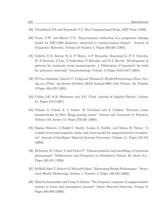 310                                                                        References

[89] Churchland P.S and Sejnowski T.J, The Computational Brain, MIT Press (1992).

[90] Coats, T.W. and Harris, C.E. ”Experimental veriﬁcation of a progressive damage
      model for IM7/5260 laminates subjected to tension-tension fatigue”, Journal of
      Composite Materials, Volume 29 Number 3, Pages 280-305 (1995).

[91] Collette S A, Sutton M A, P Miney, A P Reynolds, Xiaodong Li, P E Colavita,
      W A Scrivens, Y Luo, T Sudarshan, P Muzykov and M L Myrick ”Development of
      patterns for nanoscale strain measurements: I. Fabrication of imprinted Au webs
      for polymeric materials” Nanotechnology Volume 15 Pages 1812-1817 (2004).

[92] D’Cruz Jonathan, John D. C. Crisp and Thomas G. Ryallt Determining a Force Act-
     ing on a Plate -An Inverse Problem AIAA Journal 0001-1452 Volume. 29, Number
      3 Pages 464-470 (1991).

[93] Cullen J.R, K.B. Hathaway and A.E. Clark. Journal of Applied Physics, Volume
      81, Pages 5417(1997).

[94] Cusano A, Cutolo A, J. Nasser, M. Giordano and A. Calabro ”Dynamic strain
      measurements by ﬁbre Bragg grating sensor” Sensors and Actuators A: Physical,
      Volume 110, Issues 1-3, Pages 276-281 (2004).

[95] Dapino Marcelo, J, Ralph C. Smith., Leann, E. Faidley. and Alison, B. Flatau, ”A
      coupled structural-magnetic strain and stress model for magnetostrictive transduc-
      ers” Journal of Intelligent Material Systems Structures, Volume 11, Pages 135-151
      (2000).

[96] Debruyne H, Clenet S and Piriou F ”Characterisation and modelling of hysteresis
     phenomenon” Mathematics and Computers in Simulation Volume 46, Issues 3-4 ,
      Pages 301-311 (1998).

[97] DeWolf John T; Robert G; Michael Culmo ”Monitoring Bridge Performance.” Struc-
      tural Health Monitoring, Volume 1, Number 2, Pages 129-138 (2002).

[98] Dimitris Kouzoudis and Craig A Grimes ”The frequency response of magnetoelastic
     sensors to stress and atmospheric pressure” Smart Material Structure, Volume 9,
      Pages 885-889 (2000).
 