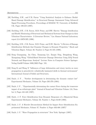 References                                                                          311

 [99] Doebling, S.W., and C.R. Farrar ”Using Statistical Analysis to Enhance Modal-
     Based Damage Identiﬁcation,” in Structural Damage Assessment Using Advanced
     Signal Processing Procedures, Proceedings of DAMAS ’97, University of Sheﬃeld,
     UK, Pages 199-210 (1997).

[100] Doebling, S.W., C.R. Farrar, M.B. Prime, and DW. Shevitz ”Damage dentiﬁcation
     and Health Monitoring of Structural and Mechanical Systems from Changes in their
     Vibration Characteristics: A Literature Review,” Los Alamos National Laboratory
     report LA-13070-MS (1996).

[101] Doebling, S.W., C.R. Farrar, M.B. Prime, and D.W. Shevitz ”A Review of Damage
      Identiﬁcation Methods that Examine Changes in Dynamic Properties,” Shock and
     Vibration Digest, Volume 30, Number 2, Pages 91-105 (1998).

[102] Dong Guangming, Jin Chen, Xuanyang Lei, Zuogui Ning, Dongsheng Wang,
     Xiongxiang Wang ”Global-Based Structure Damage Detection Using LVQ Neural
     Network and Bispectrum Analysis” Lecture Notes in Computer Science Springer-
     Verlag GmbH Volume 3498/2005 Page: 531.

[103] Dong K and Wang X ”Inﬂuences of large deformation and rotary inertia on wave
     propagation in piezoelectric cylindrically laminated shells in thermal environment”
     International Journal of Solids and Structures,

[104] Doyle, J. F. , ”Further developments in determining the dynamic contact law”
     Experimental Mechanics, Volume 24, Pages 265-270 (1984).

[105] Doyle, J. F. , ”Experimentally determining the contact Force during the transverse
     impact of an orthotropic plate” Journal of Sound and Vibration Volume 118, Num-
     ber 3, Pages 441-448 (1987).

[106] Doyle, J. F. Force Identiﬁcation from Dynamic Responses of a Bimaterial Beam
     Experimental Mechanics, Volume 33, Number 1, Pages 64-69 (1993).

[107] Doyle, J. F. A Wavelet Deconvolution Method for Impact Force Identiﬁcation Ex-
      perimental Mechanics, Volume 37, Number 4, Pages 403-408 (1997)”

[108] Doyle, J. F. ”Wave Propagation in structures” New York: Springer (1997).
 