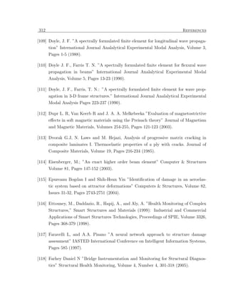 312                                                                        References

[109] Doyle, J. F. ”A spectrally formulated ﬁnite element for longitudinal wave propaga-
      tion” International Journal Analalytical Experimental Modal Analysis, Volume 3,
      Pages 1-5 (1988).

[110] Doyle J. F., Farris T. N. ”A spectrally formulated ﬁnite element for ﬂexural wave
      propagation in beams” International Journal Analalytical Experimental Modal
      Analysis, Volume 5, Pages 13-23 (1990).

[111] Doyle, J. F., Farris, T. N.: ”A spectrally formulated ﬁnite element for wave prop-
      agation in 3-D frame structures.” International Journal Analalytical Experimental
      Modal Analysis Pages 223-237 (1990).

[112] Dupr L. R, Van Keerb R and J. A. A. Melkebeeka ”Evaluation of magnetostrictive
      eﬀects in soft magnetic materials using the Preisach theory” Journal of Magnetism
      and Magnetic Materials, Volumes 254-255, Pages 121-123 (2003).

[113] Dvorak G.J, N. Laws and M. Hejazi, Analysis of progressive matrix cracking in
      composite laminates I. Thermoelastic properties of a ply with cracks. Journal of
      Composite Materials, Volume 19, Pages 216-234 (1985).

[114] Eisenberger, M.; ”An exact higher order beam element” Computer & Structures
      Volume 81, Pages 147-152 (2003).

[115] Epureanu Bogdan I and Shih-Hsun Yin ”Identiﬁcation of damage in an aeroelas-
      tic system based on attractor deformations” Computers & Structures, Volume 82,
      Issues 31-32, Pages 2743-2751 (2004).

[116] Ettouney, M., Daddazio, R., Hapij, A., and Aly, A. ”Health Monitoring of Complex
      Structures,” Smart Structures and Materials (1999): Industrial and Commercial
      Applications of Smart Structures Technologies, Proceedings of SPIE, Volume 3326,
      Pages 368-379 (1998).

[117] Faravelli L, and A.A. Pisano ”A neural network approach to structure damage
      assessment” IASTED International Conference on Intelligent Information Systems,
      Pages 585 (1997).

[118] Farhey Daniel N ”Bridge Instrumentation and Monitoring for Structural Diagnos-
      tics” Structural Health Monitoring, Volume 4, Number 4, 301-318 (2005).
 