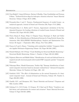 References                                                                          313

[119] Fenn Ralph C, James R Downer, Dariusz A Bushko, Vijay Gondhalekar and Norman
     D Ham; ”Terfenol-D driven ﬂaps for helicopter vibration reduction” Smart Material
     Structure, Volume 5 Pages 49-57 (1996).

[120] Fernandez-Saez J and C. Navarro, Fundamental frequency of cracked beams: an
     analytical approach, Journal of Sound and Vibration 256, Pages 17-31 (2002).

[121] Fernandez-Saez J, L. Rubio and C. Navarro, Approximate calculation of the fun-
     damental frequency for bending vibrations of cracked beams Journal of Sound and
     Vibration 225, Pages 345-352 (1999).

[122] Flores Jhojan E. Rojas, Felipe A. Chegury Viana, Domingos A. Rade and Valder
     Steﬀen, Jr. Force Identiﬁcation of Mechanical Systems by Using Particle Swarm Op-
     timization 10th AIAA/ISSMO Multidisciplinary Analysis and Optimization Con-
     ference 30 August - 1 September 2004, Albany, New York (2004).

[123] Franca L.P and A. Russo, ”Unlocking with residual-free bubbles” Computer Meth-
     ods Applied Mechanics Engineering Volume 142, Pages 361-364 (1997).

[124] Friswell Michael; J E T Penny ”Crack Modeling for Structural Health Monitoring.”
     Structural Health Monitoring, Volume 1, Number 2, Pages 139-148 (2002)

[125] Fujimoto Shin-etsu and Hideki Sekine ”Identiﬁcation of crack and disbond fronts in
     repaired aircraft structural panels with bonded FRP composite patches” Composite
     Structures

[126] Fukunaga Hisao, Masaki Kameyama, Yoshiro Ogi ”Damage identiﬁcation of lami-
     nated composite structures based on dynamic residual forces” Advanced Composite
     Materials, Volume 10, Numbers 2-3 Pages: 209 - 218

[127] Gadelrab, R.M. ”The eﬀect of delamination on the natural frequencies of a lami-
     nated composite beam”, Journal of Sound and Vibration, Volume 197, Number 3,
     Pages 283-292 (1996).

[128] Gandhi, M.V. and Jhompson, B.S. ”Smart Materials and Systems” Chapman and
     Hall, London (1992).

[129] Gehring G A, M D Cooke, I S Gregory, W J Karl and R Watts ”Cantilever uni-
      ﬁed theory and optimization for sensors and actuators” Smart Material Structure,
     Volume 9, Pages 918-931 (2000).
 